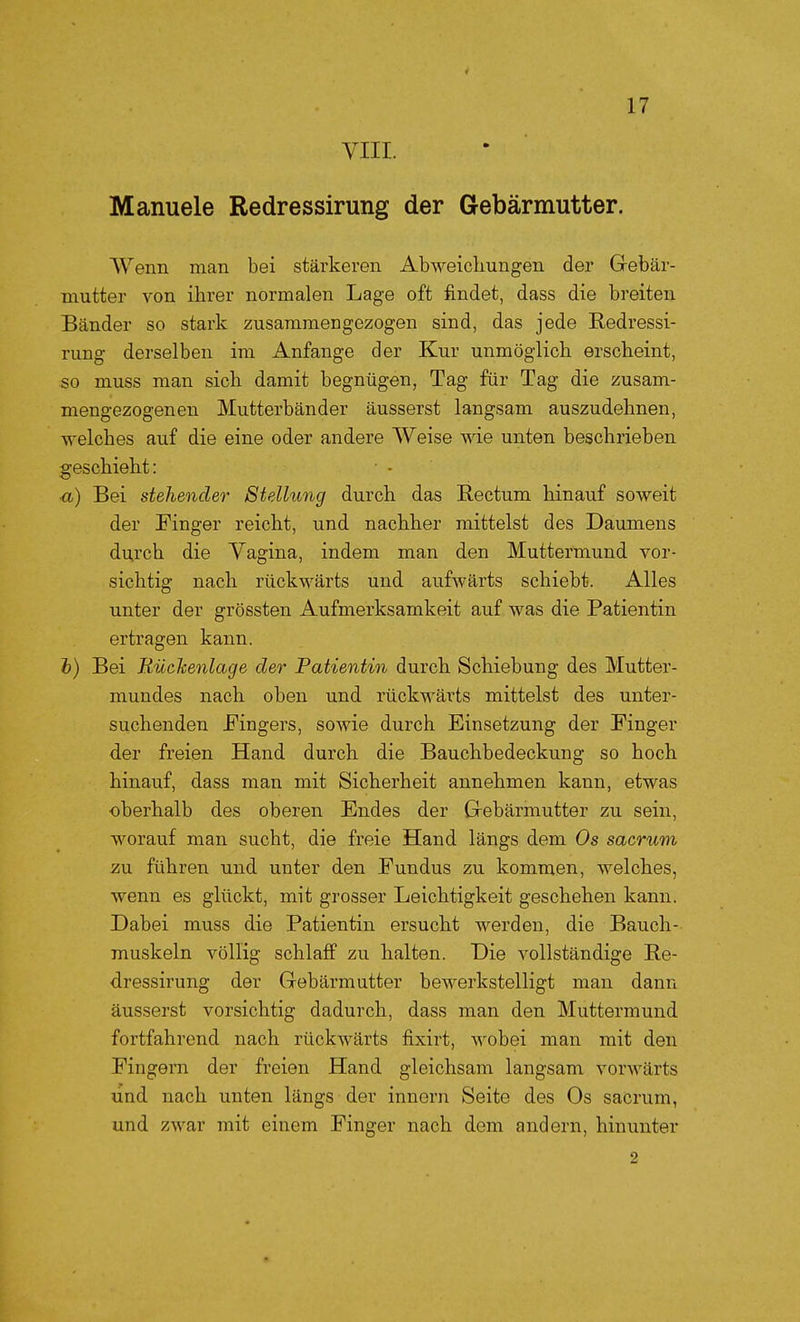 VIII. Manuele Redressirung der Gebärmutter. Wenn man bei stärkeren Abweichungen der Grebär- mutter von ihrer normalen Lage oft findet, dass die breiten Bänder so stark zusammengezogen sind, das jede Redressi- rung derselben im Anfange der Kur unmöglich erscheint, so muss man sich damit begnügen, Tag für Tag die zusam- mengezogenen Mutterbänder äusserst langsam auszudehnen, welches auf die eine oder andere Weise wie unten beschrieben geschieht: ■a) Bei stehender Stellung durch das Rectum hinauf soweit der Finger reicht, und nachher mittelst des Daumens durch die Vagina, indem man den Muttermund vor- sichtig nach rückwärts und aufwärts schiebt. Alles unter der grössten Aufmerksamkeit auf was die Patientin ertragen kann. fc) Bei Rückenlage der Patientin durch Schiebung des Mutter- mundes nach oben und rückwärts mittelst des unter- suchenden Fingers, sowie durch Einsetzung der Finger der freien Hand durch die Bauchbedeckung so hoch hinauf, dass man mit Sicherheit annehmen kann, etwas oberhalb des oberen Endes der Gebärmutter zu sein, worauf man sucht, die freie Hand längs dem Os sacrum zu führen und unter den Fundus zu kommen, welches, wenn es glückt, mit grosser Leichtigkeit geschehen kann. Dabei muss die Patientin ersucht werden, die Bauch- muskeln völlig schlaff zu halten. Die vollständige Re- dressirung der Gebärmutter bewerkstelligt mau dann äusserst vorsichtig dadurch, dass man den Muttermund fortfahrend nach rückwärts fixirt, wobei man mit den Fingern der freien Hand gleichsam langsam vorwärts und nach unten längs der innorn Seite des Os sacrum, und zwar mit einem Finger nach dem andern, hinunter