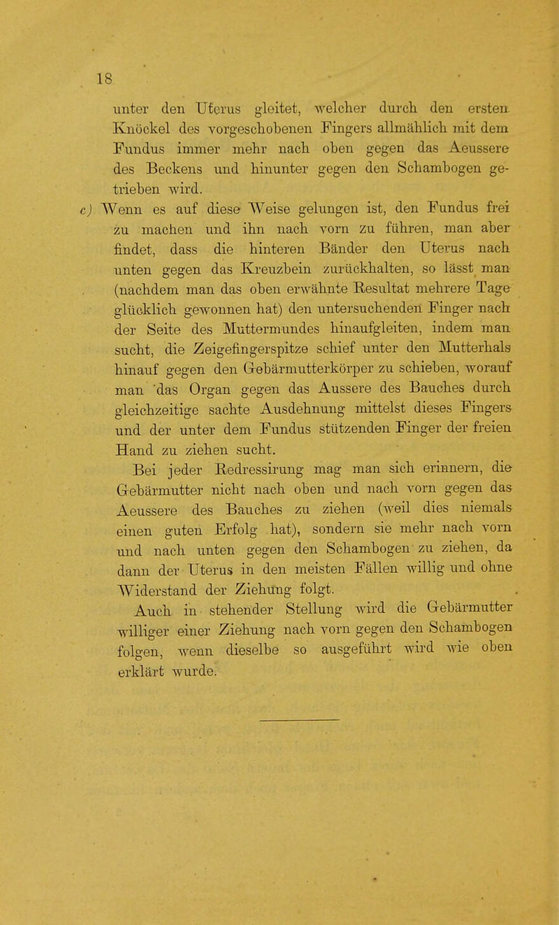 unter den Uterus gleitet, Avelcher durch den ersten. Knöckel des vorgeschobenen Fingers allmählich mit dem Fundus immer mehr nach oben gegen das Aeussere des Beckens und hinunter gegen den Schambogen ge- trieben wird. c) Wenn es auf diese Weise gelungen ist, den Fundus frei zu machen und ihn nach vorn zu führen, man aber findet, dass die hinteren Bänder den Uterus nach unten gegen das Kreuzbein zurückhalten, so lässt man (nachdem man das oben erwähnte Resultat mehrere Tage glücklich gewonnen hat) den untersuchenden Finger nach der Seite des Muttermundes hinaufgleiten, indem man sucht, die Zeigefingerspitze schief unter den Mutterhals hinauf gegen den Gebärmutterkörper zu schieben, worauf man 'das Organ gegen das Äussere des Bauches durch gleichzeitige sachte Ausdehnung mittelst dieses Finger» und der unter dem Fundus stützenden Finger der freien Hand zu ziehen sucht. Bei jeder Redressirung mag man sich erinnern, die Gebärmutter nicht nach oben und nach vorn gegen das Aeussere des Bauches zu ziehen (weil dies niemals einen guten Erfolg hat), sondern sie mehr nach vorn und nach unten gegen den Schambogen zu ziehen, da dann der Uterus in den meisten Fällen willig und ohne AViderstand der Ziehung folgt. Auch in stehender Stellung wird die Gebärmutter williger einer Ziehung nach vorn gegen den Schambogen folgen, wenn dieselbe so ausgeführt wird wie oben erklärt wurde.