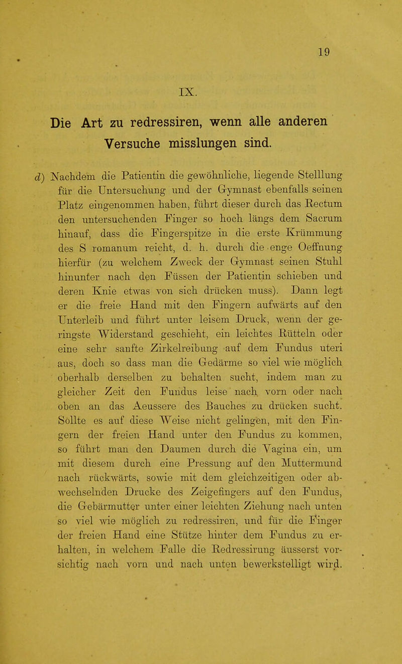 IX. Die Art zu redressiren, wenn alle anderen Versuche misslungen sind. d) Nachdem die Patientin die gewöhnliche, liegende Stelllung für die Untersuclmng und der Gymnast ebenfalls seinen Platz eingenommen haben, führt dieser durch das Eectum den untersuchenden Finger so hoch längs dem Sacrum hinauf, dass die Pingerspitze in die erste Krümmung des S romaniim reicht, d. h. durch die enge Oeffnung hierfür (zu welchem Zweck der Gymnast seinen Stuhl hinunter nach den Füssen der Patientin schieben und deren Knie etwas von sich drücken muss). Dann legt er die freie Hand mit den Fingern aufwärts auf den Unterleib und führt unter leisem Druck, wenn der ge- ringste Widerstand geschieht, ein leichtes Rütteln oder eine sehr sanfte Zirkelreibung auf dem Fundus uteri aus, doch so dass man die Gedärme so viel wie möglich oberhalb derselben zu behalten sucht, indem man zu gleicher Zeit den Fundus leise nach vorn oder nach oben an das Aeussere des Bauches zu drücken sucht. Sollte es auf diese Weise nicht gelingen, mit den Fin- gern der freien Hand unter den Fundus zu kommen, so führt man den Daumen durch die Vagina ein, um mit diesem durch eine Pressung auf den Muttermund nach rückwärts, sowie mit dem gleichzeitigen oder ab- wechselnden Drucke des Zeigefingers auf den Fundus, die Gebärmutter unter einer leichten Ziehung nach unten so viel wie möglich zu redressiren, und für die Finger der freien Hand eine Stütze hinter dem Fundus zu er- halten, in welchem Falle die Redressirung äusserst vor- sichtig nach vorn und nach unten bewerkstelligt wird.