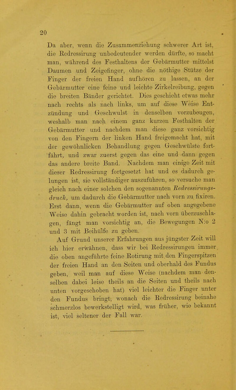 Da aber, wenn die Zusammenzieliung schwerer Art ist, die Redressirung unbedeutender werden dürfte, so macht man, während des Festhaltens der Grebärmutter mittelst Daumen und Zeigefinger, ohne die nöthige Stütze der Finger der freien Hand aufhören zu lassen, an der Gebärmutter eine feine und leichte Zirkelreibung, gegen die breiten Bänder gerichtet. Dies geschieht etwas mehr nach rechts als nach links, um auf diese Weise Ent- zündung und Geschwulst in denselben vorzubeugen, weshalb man nach einem ganz kurzen Festhalten der Gebärmutter und nachdem man diese ganz vorsichtig von den Fingern der linken Hand freigemacht hat, mit der gewöhnlickcn Behandlung gegen Gesch\^Tilste fort- fährt, und zwar zuerst gegen das eine und dann gegen das andere breite Band. Nachdem man einige Zeit mit dieser Eedressirung fortgesetzt hat und es dadurch ge- lungen ist, sie vollständiger auszuführen, so versuche man gleich nach einer solchen den sogenannten Redressirungs- druch, um dadurch die Gebärmutter nach vorn zu fixiren. Erst dann, wenn die Gebärmutter auf oben angegebene Weise dahin gebracht worden ist, nach vorn überzuschla- gen, fängt man vorsichtig an, die Bewegungen N:o 2 und 3 mit Beihülfe zu geben. Auf Grund unserer Erfahrungen aus jüngster Zeit will ich hier erwähnen, dass wir bei Eedressirungen immer die oben angeführte feine Eotirung mit. den Fingerspitzen der freien Hand an den Seiten und Oberhaid des Fundus geben, weil man auf diese Weise (nachdem man den- selben dabei leise theils an die Seiten und theils nach unten vorgeschoben hat) viel leichter die Finger unter den Fundus bringt, wonach die Eedressirung beinahe schmerzlos bewerkstelligt wird, was früher, wie bekannt ist, viel seltener der Fall war.