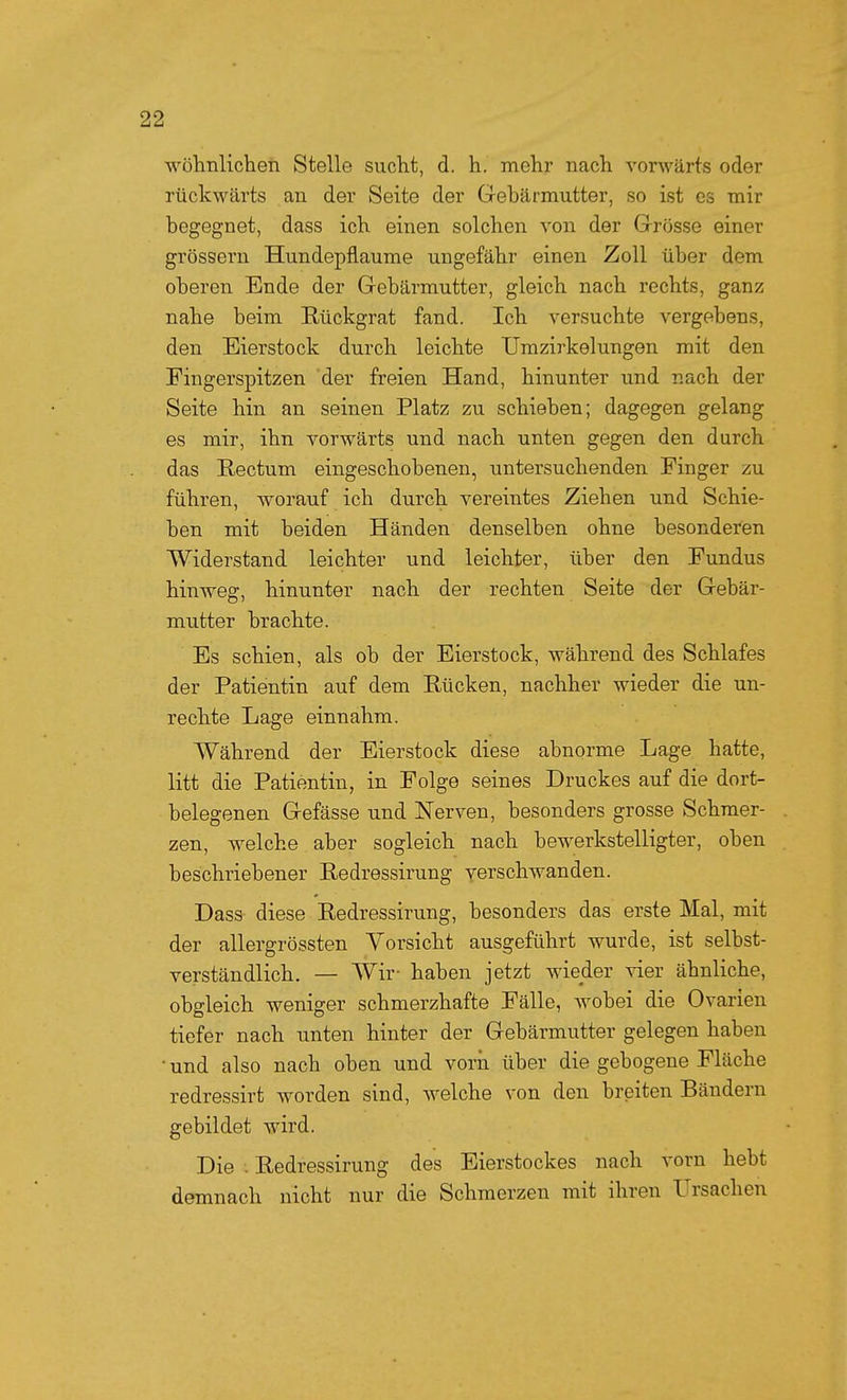 wöhnlichen Stelle sucht, d. h. mehr nach vorwärts oder rückwärts an der Seite der Gebärmutter, so ist es mir begegnet, dass ich einen solchen von der Grösse einer grössern Hundepflaume ungefähr einen Zoll über dem oberen Ende der Gebärmutter, gleich nach rechts, ganz nahe beim Rückgrat fand. Ich versuchte vergebens, den Eierstock durch leichte Umzirkelungen mit den Fingerspitzen der freien Hand, hinunter und nach der Seite hin an seinen Platz zu schieben; dagegen gelang es mir, ihn vorwärts und nach unten gegen den durch das Rectum eingeschobenen, untersuchenden Finger zu führen, worauf ich durch vereintes Ziehen und Schie- ben mit beiden Händen denselben ohne besonderen Widerstand leichter und leichter, über den Fundus hinweg, hinunter nach der rechten Seite der Gebär- mutter brachte. Es schien, als ob der Eierstock, während des Schlafes der Patientin auf dem Rücken, nachher wieder die un- rechte Lage einnahm. Während der Eierstock diese abnorme Lage hatte, litt die Patientin, in Folge seines Druckes auf die dort- belegenen Gefässe und Nerven, besonders grosse Schmer- zen, welche aber sogleich nach bewerkstelligter, oben beschriebener Redressirung verschwanden. Dass diese Redressirung, besonders das erste Mal, mit der allergrössten Vorsicht ausgeführt wurde, ist selbst- verständlich. — Wir- haben jetzt wieder vier ähnliche, obgleich weniger schmerzhafte Fälle, wobei die Ovarien tiefer nach imten hinter der Gebärmutter gelegen haben • und also nach oben und vorn über die gebogene Fläche redressirt worden sind, welche von den breiten Bändern gebildet wird. Die . Redressirung des Eierstockes nach vorn hebt demnach nicht nur die Schmerzen mit ihren Ursachen