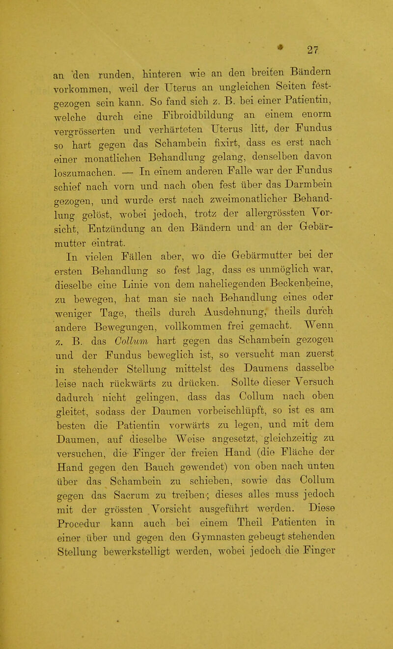 an 'den runden, hinteren wie an den breiten Bändern vorkommen, weil der Uterus an ungleichen Seiten fést- gezogen sein kann. So fand sich z. B. bei einer Patientin, welche durch eine Fibroidbildung an einem enorm vergrösscrten und verhärteten Uterus litt, der Fundus so hart gegen das Schambein fixirt, dass es erst nach einer monatlichen Behandlung gelang, denselben davon loszumachen. — In einem anderen Falle war der Fundus schief nach vorn und nach oben fest über das Darmbein gezogen, und wurde erst nach zweimonatlicher Behand- lung gelöst, wobei jedoch, trotz der allergrössten Vor- sicht, Entzündung an den Bändern und an der Gebär- mutter eintrat. In vielen Fällen aber, wo die Gebärmutter bei der ersten Behandlung so fest lag, dass es unmöglich war, dieselbe eine Linie von dem naheliegenden Beckenbeine, zu bewegen, hat man sie nach Behandlung eines oder weniger Tage, theils durch Ausdehnung, theils durch andere Bewegungen, vollkommen frei gemacht. Wenn z. B. das Collum hart gegen das Schambein gezogen und der Fundus beweglich ist, so versucht man zuerst in stehender Stellung mittelst des Daumens dasselbe leise nach rückwärts zu drücken. Sollte dieser Versuch dadurch nicht gelingen, dass das Collum nach oben gleitet, sodass der Daumen vorbeischlüpft, so ist es am besten die Patientin vorwärts zu legen, und mit dem Daumen, auf dieselbe Weise angesetzt, gleichzeitig zu versuchen, die Finger der freien Hand (die Fläche der Hand gegen den Bauch gewendet) von oben nach unten über das Schambein zu schieben, sowie das Collum gegen das Sacrum zu treiben-, dieses alles muss jedoch mit der grössten Vorsicht ausgeführt werden. Diese Procedur kann auch bei einem Theil Patienten in einer über und gegen den Gymnasten gebeugt stehenden Stellung bewerkstelligt werden, wobei jedoch die Finger