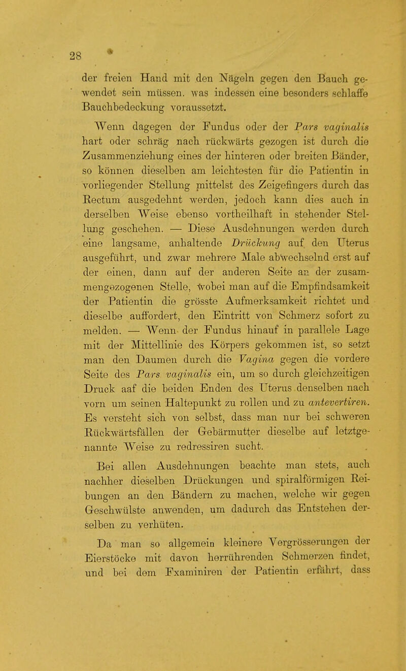 der fi'eien Hand mit den Nägeln gegen den Bauch ge- wendet sein müssen, was indessen eine besonders schlaffe Bauchbedeckung voraussetzt. Wenn dagegen der Fundus oder der Pars vaginalis hart oder schräg nach rückwärts gezogen ist durch die Zusammenziehung eines der hinteren oder breiten Bänder, so können dieselben am leichtesten für die Patientin in vorliegender Stellung mittelst des Zeigefingers durch das Rectum ausgedehnt werden, jedoch kann dies auch in derselben Weise ebenso vortheilhaft in stehender Stel- lung geschehen. — Diese Ausdehnungen werden durch eine langsame, anhaltende Drückung auf den Uterus ausgeführt, und zwar mehrere Male abwechselnd erst auf der einen, dann auf der anderen Seite an der zusam- mengezogenen Stelle, tvobei man auf die Empfindsamkeit der Patientin die grösste Aufmerksamkeit richtet und dieselbe aufibrdert, den Eintritt von Schmerz sofort zu melden. — Wenn der Eundus hinauf in parallele Lage mit der Mittellinie des Körpers gekommen ist, so setzt man den Daumen durch die Vagina gegen die vordere Seite des Pars vaginalis ein, um so durch gleichzeitigen Druck aaf die beiden Enden des Uterus denselben nach vorn um seinen Haltepunkt zu rollen und zu antevertiren. Es versteht sich von selbst, dass man nur bei schweren Eückwärtsfällen der Gebärmutter dieselbe auf letztge- nannte Weise zu redressiren sucht. Bei allen Ausdehnungen beachte man stets, auch nachher dieselben Drückungen und spiralförmigen Rei- bungen an den Bändern zu machen, welche wir gegen Geschwülste anwenden, um dadurch das Entstehen der- selben zu verhüten. Da man so allgemein kleinere Vergrösserungen der Eierstöcke mit davon herrührenden Schmerzen findet, und bei dem Examiniren der Patientin erfährt, dass
