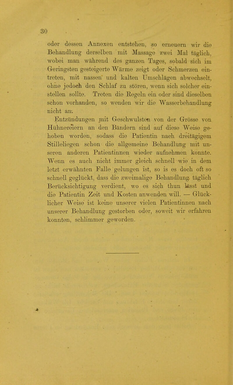 oder dessen Annexen entstehen, so erneuern wir die Behandlung derselben mit Massage zwei Mal täglich, wobei man während des ganzen Tages, sobald sich im Geringsten gesteigerte AVärme zeigt oder Schmerzen ein- treten, mit nassen und kalten Umschlägen abwechselt, ohne jedoch den Schlaf zu stören, wenn sich solcher ein- stellen sollte. Treten die Regeln ein oder sind dieselben schon vorhanden, so wenden wir die Wasserbehandlung nicht an-. Entzündungen mit Geschwülsten von der Grösse von Hühnermern an den Bändern sind auf diese Weise ge- hoben worden, sodass die Patientin nach dreitägigem Stilleliegen schon die allgemeine Behandlung mit un- seren anderen Patientinnen wieder aufnehmen konnte. Wenn es auch nicht immer gleich schnell wie in dem letzt erwähnten Falle gelungen ist, so is es doch oft so schnell geglückt, dass die zweimalige Behandlung, täglich Berücksichtigung verdient, wo es sich thun lässt und die Patientin Zeit und Kosten anwenden will. — Glück- licher Weise ist keine unserer vielen Patientinnen nach unserer Behandlung gestorben oder, soweit wir erfahren konnten, schlimmer geworden.