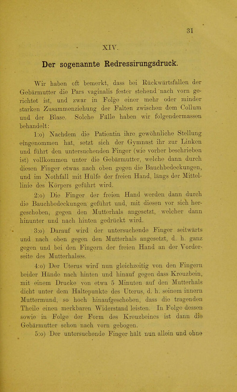 XIV. Der sogenannte Redressirungsdruck. Wir haben oft bemerkt, dass bei Rückwärtsfallen der Gebärmutter die Pars vaginalis fester stehend nach vorn ge- richtet ist, und zwar in Folge einer mehr oder minder starken Zusammenziehung der Falten zwischen dem Collum und der Blase. Solche Fälle haben wir folgendermassen behandelt: l:o) Nachdem die Patientin ihre gewöhnliche Stellung eingenommen hat, setzt sich der Gymnast ihr zur Linken und führt den untersuchenden Finger (wie vorher beschrieben ist) vollkommen unter die Gebärmutter, welche dann durch diesen Finger etwas nach oben gegen die Bauchbedeckungen, und im Nothfall mit Hülfe der freien Hand, längs der Mittel- linie des Körpers geführt wird. 2:o) Die Finger der freien Hand werden dann durch die Bauchbedeckungen geführt und, mit diesen vor sich her- geschoben, gegen den Mutterhals angesetzt, welcher dann hinunter und nach hinten gedrückt wird. 3:o) Darauf wird der untersuchende Finger seitwärts und nach oben gegen den Mutterhals angesetzt, d. h. ganz gegen und bei den Fingern der freien Hand an der Vorder- seite des Mutterhalses. 4:o) Der Uterus wird nun gleichzeitig von den Fingern beider Hände nach hinten und hinauf gegen dass Kreuzbein, mit einem Drucke von etwa 5 Minuten auf den Mutterhals dicht unter dem Haltepunkte des Uterus, d. h. seinem innern Muttermund, so hoch hinaufgeschoben, dass die tragenden Theile einen merkbaren Widerstand leisten. In Folge dessen sowie in Folge der Form des Kreuzbeines ist dann die Gebärmutter schon nach vorn gebogen. 5:o) Der untersuchende Finger hält nun allein und ohne