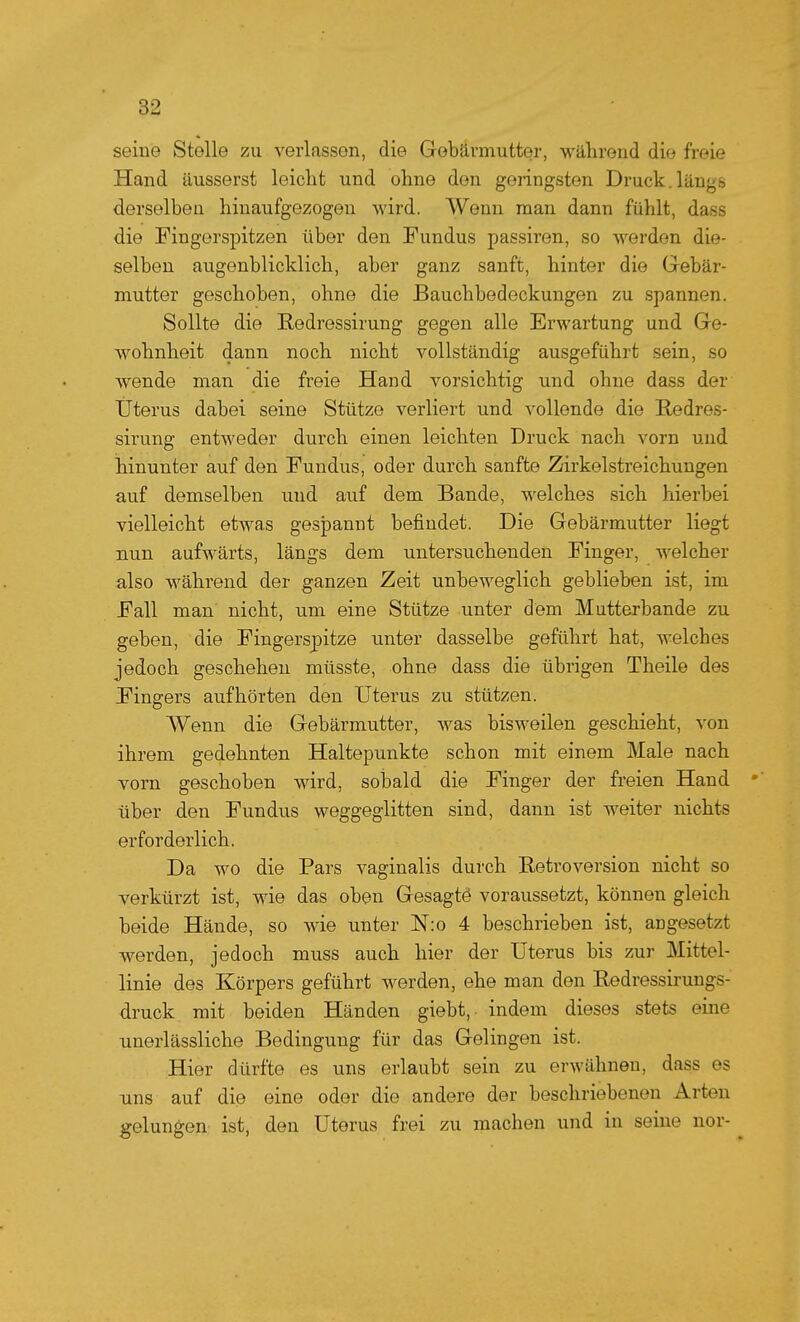 seine Stelle zu verlassen, die Gebärmutter, während die freie Hand äusserst leicht und ohne den geringsten Druck.längs derselben hinaufgezogen wird. Wenn man dann fühlt, dass die Fingerspitzen über den Fundus passiren, so werden die- selben augenblicklich, aber ganz sanft, hinter die Gebär- mutter geschoben, ohne die Bauchbedeckungen zu spannen. Sollte die Redressirung gegen alle Erwartung und Ge- Avohnheit dann noch nicht vollständig ausgeführt sein, so wende man die freie Hand vorsichtig und ohne dass der Uterus dabei seine Stütze verliert und vollende die E,edres- sirung entweder durch einen leichten Druck nach vorn und hinunter auf den Fundus, oder durch sanfte Zirkelstreichuugen auf demselben und auf dem Bande, welches sich hierbei vielleicht etwas gespannt befindet. Die Gebärmutter liegt nun aufwärts, längs dem untersuchenden Finger, welcher also während der ganzen Zeit unbeweglich geblieben ist, im Fall man nicht, um eine Stütze unter dem Mutterbande zu geben, die Fingerspitze unter dasselbe geführt hat, welches jedoch geschehen müsste, ohne dass die übrigen Theile des Fingers aufhörten den Uterus zu stützen. Wenn die Gebärmutter, was bisweilen geschieht, von ihrem gedehnten Haltepunkte schon mit einem Male nach vorn geschoben wird, sobald die Finger der freien Hand über den Fundus weggeglitten sind, dann ist weiter nichts erforderlich. Da wo die Pars vaginalis durch Betroversion nicht so verkürzt ist, wie das oben Gesagtö voraussetzt, können gleich beide Hände, so wie unter N:o 4 beschrieben ist, angesetzt werden, jedoch muss auch hier der Uterus bis zur Mittel- linie des Körpers geführt werden, ehe man den Redressirungs- druck mit beiden Händen giebt, indem dieses stets eine unerlässliche Bedingung für das Gelingen ist. Hier dürfte es uns erlaubt sein zu erwähnen, dass es uns auf die eine oder die andere der beschriebenen Arten gelungen ist, den Uterus frei zu machen und in seine nor-