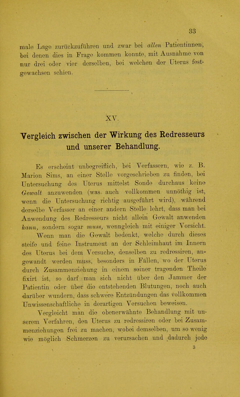 male Lage zurückzuführen und zwar bei allen Patientinnen, bei denen dies in Frage kommen konnte, mit Ausnahme von nur drei oder vier derselben, bei welchen der Uterus fest- gewachsen schien. XV. Vergleich zwischen der Wirkung des Redresseurs und unserer Behandlung. Es erscheint unbegreiflich, bei Verfassern, wie z. B. Marion Sims, an einer Stelle vorgeschrieben zu finden, bei Untersuchung des Uterus mittelst Sonde durchaus keine Gewalt anzuwenden (was auch vollkommen unnöthig ist, wenn die Untersuchung richtig ausgeführt wird), während derselbe Verfasser an einer andern Stelle lehrt, dass man bei Anwendung des Redresseurs nicht allein Gewalt anwenden hann, sondern sogar muss, wenngleich mit einiger Vorsicht. Wenn man die Gewalt bedenkt, welche durch dieses steife und feine Instrument an der Schleimhaut im Innern ■des Uterus bei dem Versuche, denselben zu redressiren, an- gewandt werden muss, besonders in Fällen, wo der Uterus •durch Zusammenziehung in einem seiner tragenden Theile fixirt ist, so darf man sich nicht über den Jammer der Patientin oder über die entstehenden Blutungen, noch auch darüber wundern, dass schwere Entzündungen das vollkommen Unwissenschaftliche in derartigen Versuchen beweisen. Vergleicht man die obenerwähnte Behandlung mit un- ;serem Verfahren, den Uterus zu redressiren oder bei Zusam- menziehungen frei zu machen, wobei demselben, um so wenig wie möglich Schmerzen zu verursachen und dadurch jede 3