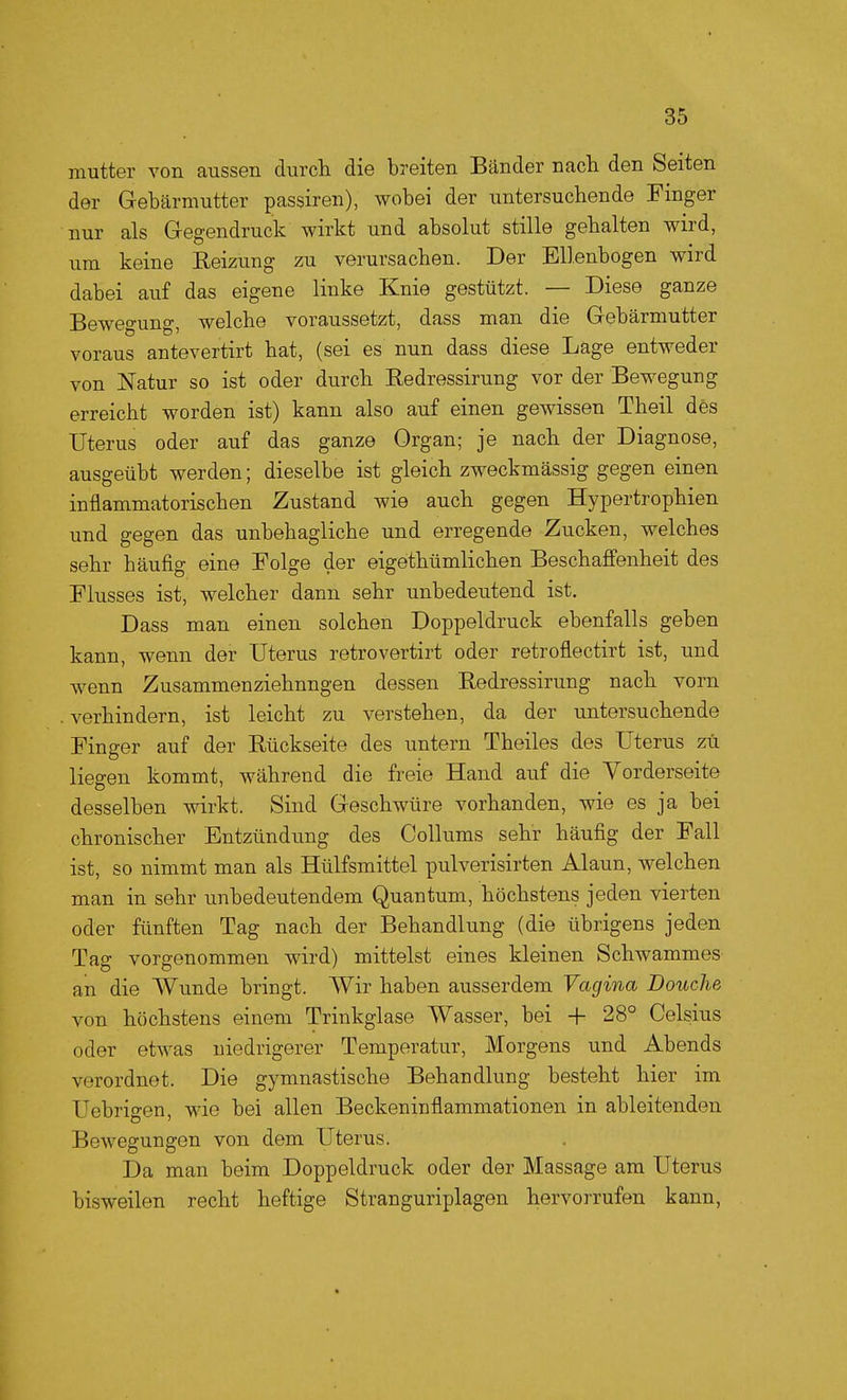 mutter von aussen durch die breiten Bänder nach den Seiten der Gebärmutter passiren), wobei der untersuchende Finger nur als Gregendruck wirkt und absolut stille gehalten wird, um keine Reizung zu verursachen. Der Ellenbogen wird dabei auf das eigene linke Knie gestützt. — Diese ganze Bewegung, welche voraussetzt, dass man die Gebärmutter voraus antevertirt hat, (sei es nun dass diese Lage entweder von Natur so ist oder durch Eedressirung vor der Bewegung erreicht worden ist) kann also auf einen gewissen Theil des Uterus oder auf das ganze Organ; je nach der Diagnose, ausgeübt werden; dieselbe ist gleich zweckmässig gegen einen inflammatorischen Zustand wie auch gegen Hypertrophien und gegen das unbehagliche und erregende Zucken, welches sehr häufig eine Folge der eigethümlichen Beschafi'enheit des Flusses ist, welcher dann sehr unbedeutend ist. Dass man einen solchen Doppeldruck ebenfalls geben kann, wenn der Uterus retrovertirt oder retroflectirt ist, und wenn Zusammenziehnngen dessen Redressirung nach vorn . verhindern, ist leicht zu verstehen, da der untersuchende Finger auf der Rückseite des untern Theiles des Uterus zu liegen kommt, während die freie Hand auf die Vorderseite desselben wirkt. Sind Geschwüre vorhanden, wie es ja bei chronischer Entzündung des Collums sehr häufig der Fall ist, so nimmt man als Hülfsmittel pulverisirten Alaun, welchen man in sehr unbedeutendem Quantum, höchstens jeden vierten oder fünften Tag nach der Behandlung (die übrigens jeden Tag vorgenommen wird) mittelst eines kleinen Schwammes an die Wunde bringt. Wir haben ausserdem Vagina Douche von höchstens einem Trinkglase Wasser, bei + 28° Celsius oder etwas niedrigerer Temperatur, Morgens und Abends verordnet. Die gymnastische Behandlung besteht hier im Uebrigen, wie bei allen Beckeninflammationen in ableitenden BoAvegungen von dem Uterus. Da man beim Doppeldruck oder der Massage am Uterus bisweilen recht heftige Stranguriplagen hervorrufen kann,