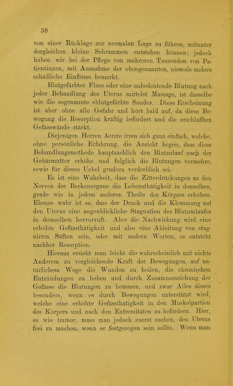 von einer Rücklage zur normalen Lage zu führen, mitunter dergleichen kleine Schrammen entstehen können; jedoch hahen wir hei der Pflege von mehreren Tausenden von Pa- tientinnen, mit Ausnahme der obengenannten, niemals andere schädliche Einflüsse bemerkt. Blutgefärbter Pluss oder eine unbedeutende Blutung nach jeder Behandlung des Uterus mittelst Massage, ist dasselbe wie die sogenannte »blutgefärbte Sonde». Diese Erscheinung ist aber ohne alle Gefahr und hört bald auf, da diese Be- wegung die Resorption kräftig befördert und die erschlafften Gefässwände stärkt. Diejenigen Herren Aerzte irren sich ganz einfach, welche, ohne persönliche Erfahrung, die Ansicht hegen, dass diese Behandlungsmethode hauptsächlich den Blutzulauf nacji der Gebärmutter erhöhe, und folglich die Blutungen vermehre, sowie für dieses Uebel gradezu verderblich sei.- Es ist eine Wahrheit, dass die Zitterdrückungen an den Nerven der Beckenorgane die Lebensthätigkeit in denselben, grade wie in jedem' anderen Theile des Körpers erhöhen. Ebenso wahr ist es, dass der Druck und die Klemmung auf den Uterus eine augenblickliche Stagnation des Blutumlaufes in demselben hervorruft. Aber die Nachwirkung wird eine erhöhte Gefässthätigkeit und also eine Ableitung von stag- nirten Säften sein, oder mit andern Worten, es entsteht nachher Resorption. Hieraus ersieht man leicht die wahrscheinlich mit nichts Anderem zu vergleichende Kraft der Bewegungen, auf na- türlichem Wege die Wunden zu heilen, die chronischen Entzündungen zu heben und durch Zusammenziehung der Gefässe die Blutungen zu hemmen, und zwar Alles dieses besonders, wenn es durch Bewegungen unterstützt -v^nrd, welche eine erhöhte Gefässthätigkeit in den Muakelpartien des Körpers und nach den Extremitäten zu befördern. Hier, so wie immer, muss man .jedoch zuerst suchen, den Uterus frei zu machen, wenn er festgezogen sein sollte. Wenn man