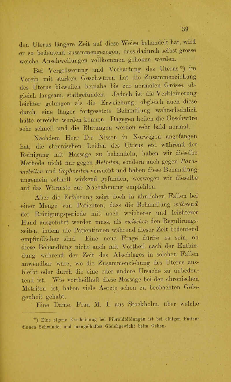 den Uterus längere Zeit auf diese Weise behandelt hat, wird «r so bedeutend zusammengezogen, dass dadurch selbst grosse weiche Anschwellungen vollkommen gehoben werden. Bei Vergrösserung und Verhärtung des Uterus*) im Yerein mit starken Geschwüren hat die Zusammenziehung des Uterus bisweilen beinahe bis zur normalen Grösse, ob- .gleich langsam, stattgefunden. Jedoch ist die Verkleinerung leichter gelungen als die Erweichung, obgleich auch diese -durch eine länger fortgesetzte Behandlung wahrscheinlich hätte erreicht werden können. Dagegen heilen die Geschwüre sehr schnell und die Blutungen werden sehr bald normal. Nachdem Herr D:r Nissen in Norwegen angefangen liat, die chronischen Leiden des Uterus etc. während der :B.einigung mit Massage zu behandeln, haben wir .dieselbe Methode nicht üur gegen Metriten, sondern auch gegen Para- metriten und Oophoriten versucht und haben diese Behandlüng ungemein schnell wirkend gefunden, weswegen wir dieselbe auf das Wärmste zur Nachahmung empfehlen. Aber die Erfahrung zeigt doch in ähnlichen Fällen bei einer Menge von Patienten, dass die Behandlung während der Reinigungsperiode mit noch weicherer und leichterer Hand ausgeführt werden muss, als zwischen den Begulirungs- :zeiten, indem die Patientinnen während dieser Zeit bedeutend •empfindlicher sind. Eine neue Frage dürfte es sein, ob diese Behandlung nicht auch mit Vortheil nach der Entbin- dung während der • Zeit des Abschlages in solchen Fällen ■anwendbar wäre, wo die Zusammenziehung des Uterus aus- bleibt oder durch die eine oder andere Ursache zu unbedeu- tend ist. Wie vortheilhaft diese Massage bei den chronischen Metriten ist, haben viele Aerzte schon zu beobachten Gele- genheit gehabt. Eine Dame, Frau M. I. aus Stockholm, über welche •) Eine eigene Erscheinung bei FIbroidbildungen ist bei einigen Patien- tinnen Schwindel nnd mangelhaftes Gleichgewicht beim Gehen.