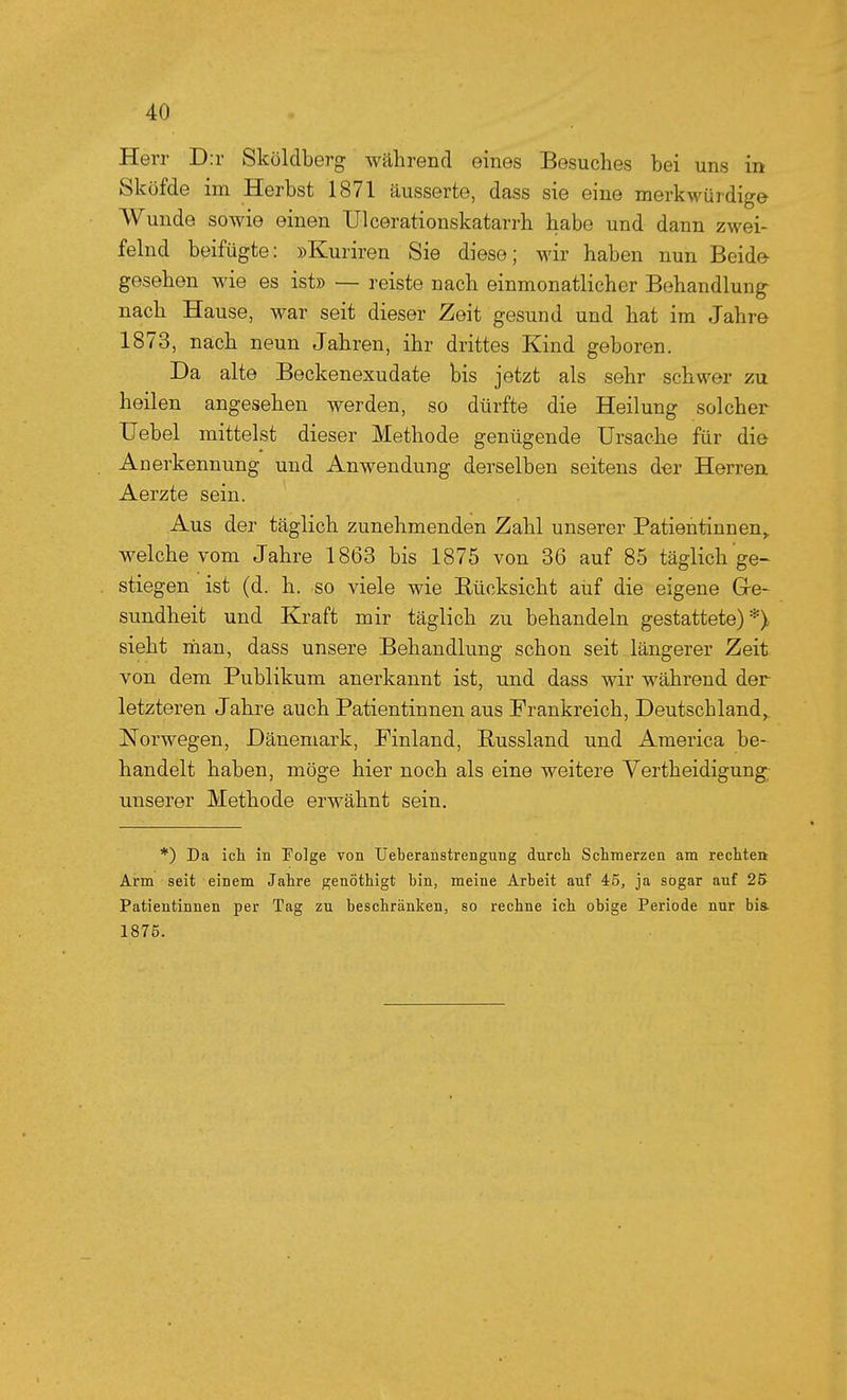 Herr D:r Sköldberg während eines Besuches bei uns in Sköfde im Herbst 1871 äusserte, dass sie eine merkwürdige Wunde sowie einen Ulcerationskatarrh habe und dann zwei- felnd beifügte: »Kuriren Sie diese; wir haben nun Beide gesehen wie es ist» — reiste nach einmonatlicher Behandlung nach Hause, war seit dieser Zeit gesund und hat im Jahre 1873, nach neun Jahren, ihr drittes Kind geboren. Da alte Beckenexudate bis jetzt als sehr schwer zu heilen angesehen werden, so dürfte die Heilung solcher Uebel mittelst dieser Methode genügende Ursache für die Anerkennung und Anwendung derselben seitens der Herren. Aerzte sein. Aus der täglich zunehmenden Zahl unserer Patientinnen,, welche vom Jahre 1863 bis 1875 von 36 auf 85 täglich ge- stiegen ist (d. h. so viele wie Rücksicht auf die eigene Ge- sundheit und Kraft mir täglich zu behandeln gestattete)*) sieht riian, dass unsere Behandlung schon seit längerer Zeit von dem Publikum anerkannt ist, und dass wir während der letzteren Jahre auch Patientinnen aus Frankreich, Deutschland,. Norwegen, Dänemark, Finland, Eussland und America be- handelt haben, möge hier noch als eine weitere Verth ei digung unserer Methode erwähnt sein. *) Da ich in Folge von TJeberanstrengung durch Schmerzen am rechten Arm seit einem Jahre genöthigt bin, meine Arbeit auf 45, ja sogar auf 25 Patientinnen per Tag zu beschränken, so rechne ich obige Periode nur bia 1875.