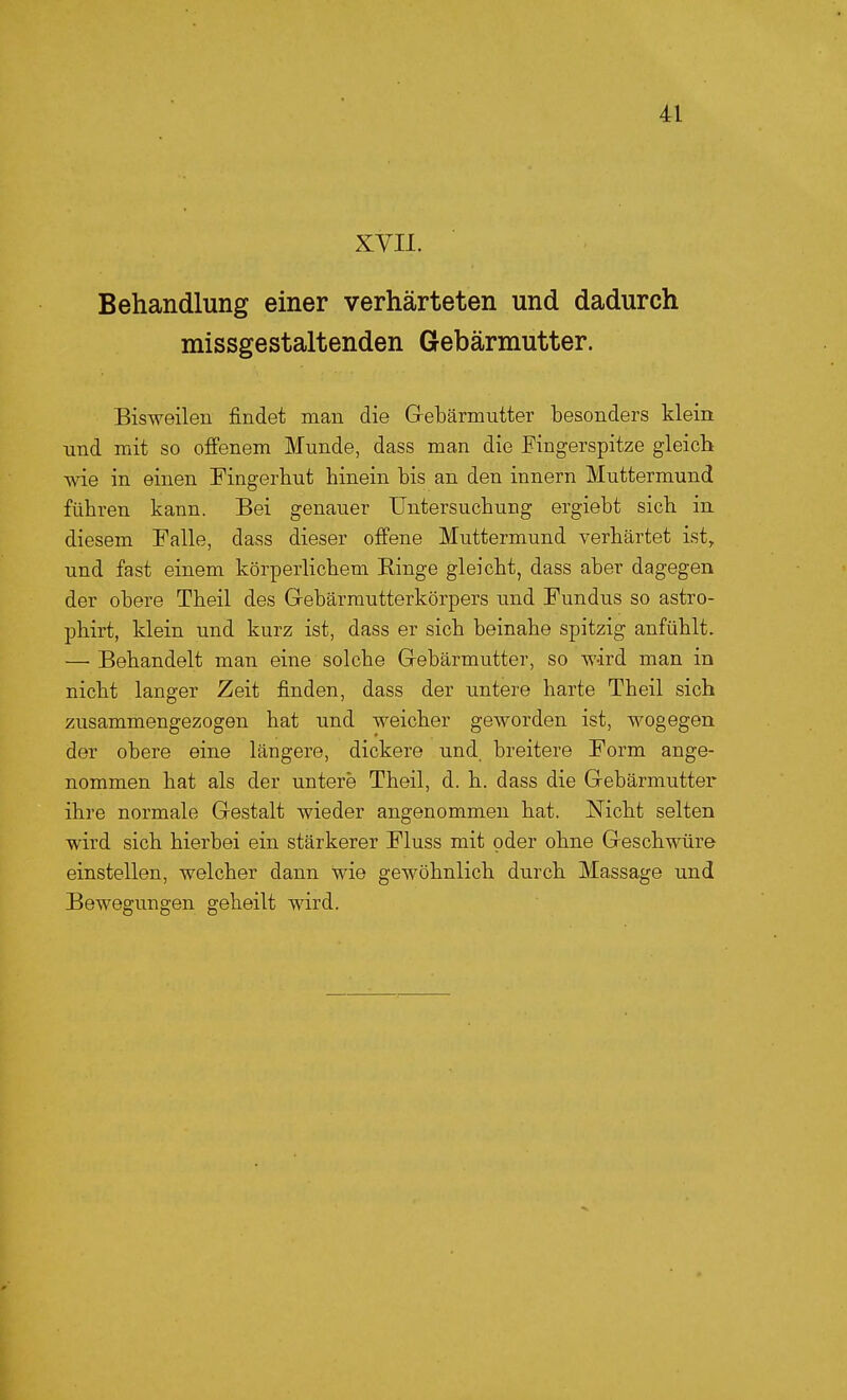 XVII. Behandlung einer verhärteten und dadurch missgestaltenden Gebärmutter. Bisweilen findet man die Gebärmutter besonders klein und mit so offenem Munde, dass man die Fingerspitze gleich Avie in einen Fingerhut hinein bis an den innern Muttermund führen kann. Bei genauer Untersuchung ergiebt sich in diesem Falle, dass dieser offene Muttermund verhärtet ist, und fast einem körperlichem Ringe gleicht, dass aber dagegen der obere Theil des Gebärmutterkörpers und Fundus so astro- phirt, klein und kurz ist, dass er sich beinahe spitzig anfühlt. —• Behandelt man eine solche Gebärmutter, so wird man in nicht langer Zeit finden, dass der untere harte Theil sich zusammengezogen hat und weicher geworden ist, wogegen der obere eine längere, dickere und breitere Form ange- nommen hat als der untere Theil, d. h. dass die Gebärmutter ihre normale Gestalt wieder angenommen hat. Nicht selten wird sich hierbei ein stärkerer Fluss mit oder ohne Geschwüre einstellen, welcher dann wie gewöhnlich durch Massage und Bewegungen geheilt wird.