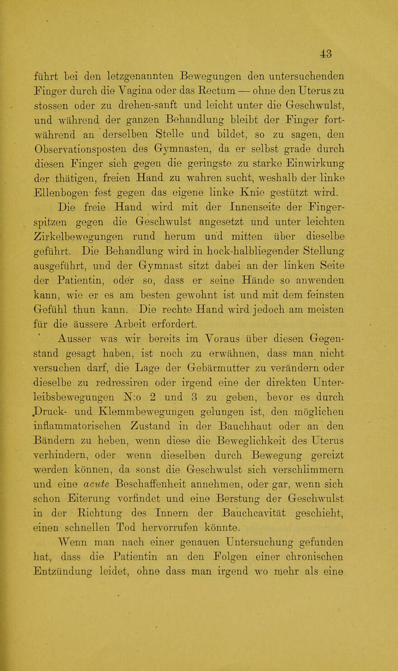 führt Lei don letzgenannten Bewegungen den untersuchenden Finger durch die Vagina oder das Rectum — ohne den Uterus zu Stessen oder zu drehen-sanft und leicht unter die Geschwulst, und während der ganzen Behandlung bleibt der Finger fort- während an derselben Stelle und bildet, so zu sagen, den Observationsposten des Gymnasten, da er selbst grade durch diesen Finger sich gegen die geringste zu starke Einwirkung der thätigen, freien Hand zu wahren sucht, weshalb der linke Ellenbogen- fest gegen das eigene linke Knie gestützt wird. Die freie Hand wird mit der Innenseite der Finger- spitzen gegen die Geschwulst angesetzt und unter leichten Zirkelbewegungen rund herum und mitten über dieselbe geführt. Die Behandlung wird in hock-halbliegender Stellung ausgeführt, und der Gymnast sitzt dabei an der linken Seite der Patientin, oder so, dass er seine Hände so anwenden kann, wie er es am besten gewohnt ist und mit dem feinsten Gefühl thun kann. Die rechte Hand wird jedoch am meisten für die äussere Arbeit erfordert. Ausser was wir bereits im Voraus über diesen Gegen- stand gesagt haben, ist noch zu erwähnen, dass man nicht versuchen darf, die Lage der Gebärmutter zu verändern oder dieselbe zu redressiren oder irgend eine der direkten Unter- leibsbeweguagen N:o 2 und 3 zu geben, bevor es durch JDruck- und Klemmbewegungen gelungen ist, den möglichen inflammatorischen Zustand in der Bauchhaut oder an den Bändern zu heben, wenn diese die Beweglichkeit des Uterus verhindern, oder wenn dieselben durch Bewegung gereizt werden können, da sonst die Geschwulst sich verschlimmern und eine acute Beschaffenheit annehmen, oder gar, wenn sich schon Eiterung vorfindet und eine Berstung der Geschwulst in der Richtung des Innern der Bauchcavität geschieht, einen schnellen Tod hervorrufen könnte. Wenn man nach einer genauen Untersuchung gefunden hat, dass die Patientin an den Folgen einer chronischen Entzündung leidet, ohne dass man irgend wo mehr als eine