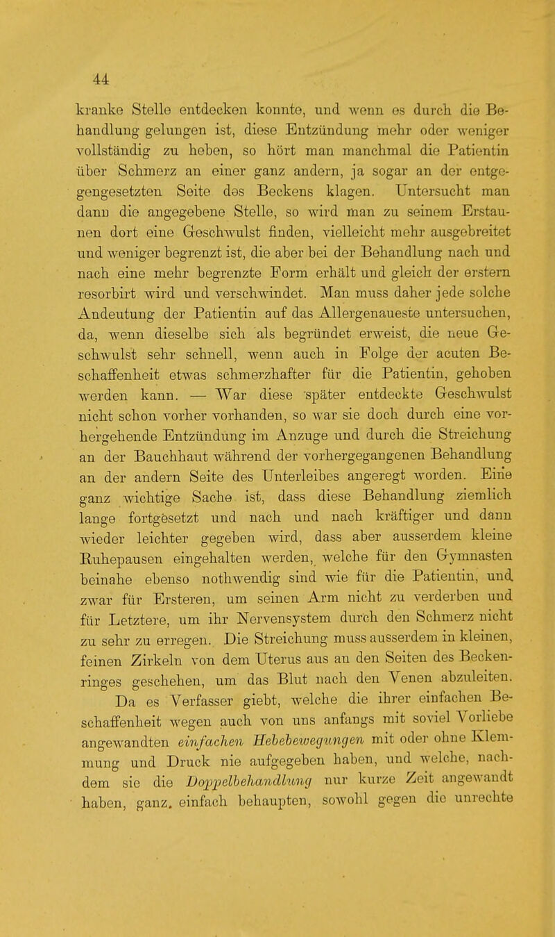 kranke Stelle entdecken konnte, und wenn es durch die Be- handlung geluDgen ist, diese Entzündung mehr oder woniger vollständig zu heben, so hört man manchmal die Patientin über Schmerz an einer ganz andern, ja sogar an der entge- gengesetzten Seite des Beckens klagen. Untersucht man dann die angegebene Stelle, so wird naan zu seinem Erstau- nen dort eine Geschwulst finden, vielleicht mehr ausgebreitet und weniger begrenzt ist, die aber bei der Behandlung nach und nach eine mehr begrenzte Form erhält und gleich der erstem resorbirt wird und verschwindet. Man muss daher jede solche Andeutung der Patientin auf das Allergenaueste untersuchen, da, wenn dieselbe sich als begründet erweist, die neue Ge- schwulst sehr schnell, wenn auch in Folge der acuten Be- schafifenheit etwas schmerzhafter für die Patientin, gehoben werden kann. — War diese 'später entdeckte Geschwulst nicht schon vorher vorhanden, so war sie doch durch eine vor- hergehende Entzündung im Anzüge und durch die Streichung an der Bauchhaut während der vorhergegangenen Behandlung an der andern Seite des Unterleibes angeregt worden. Eine ganz wichtige Sache ist, dass diese Behandlung ziemlich lange fortgesetzt und nach und nach kräftiger und dann wieder leichter gegeben wird, dass aber ausserdem kleine Ruhepausen eingehalten werden, welche für den Gymnasten beinahe ebenso nothwendig sind wie für die Patientin, und zwar für Ersteren, um seinen Arm nicht zu verderben und für Letztere, um ihr Nervensystem durch den Schmerz nicht zu sehr zu erregen. Die Streichung muss ausserdem in kleinen, feinen Zirkeln von dem Uterus aus an den Seiten des Becken- ringes geschehen, um das Blut nach den Venen abzuleiten. Da es Verfasser giebt, welche die ihrer einfachen Be- schaffenheit wegen auch von uns anfangs mit soviel Vorliebe angewandten einfachen Heb eh eweg ungen mit oder ohne Klem- mung und Druck nie aufgegeben baben, und welche, nach- dem sie die Do^pelbehancUung nur kurze Zeit angewandt haben, ganz, einfach behaupten, sowohl gegen die unrechte