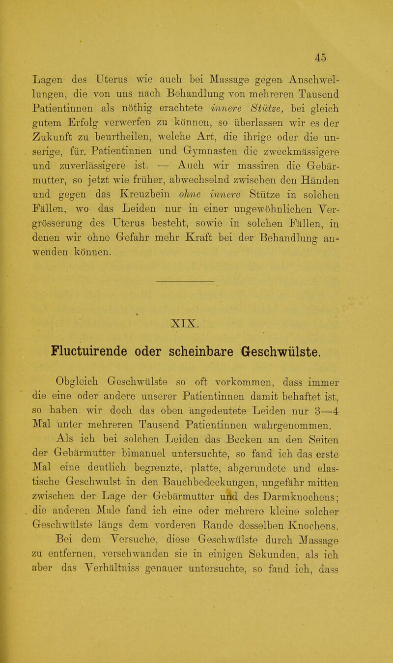 Lagen des Uterus wie auch bei Massage gegen Anschwel- lungen, die von uns nach Behandlung von mehreren Tausend Patientinnen als nöthig erachtete innere Stütze, bei gleich gutem Erfolg verwerfen zu können, so überlassen wir es der Zukunft zu beurtheilen, welche Art, die ihrige oder die un- serige, für. Patientinnen und Gymnasten die zweckmässigere und zuverlässigere ist. — Auch wir massiren die Gebär- mutter, so jetzt wie früher, abwechselnd zwischen den Händen und gegen das Kreuzbein ohne innere Stütze in solchen Fällen, wo das Leiden nur in einer ungewöhnlichen Ver- grösserung des Uterus besteht, sowie in solchen Fällen, in denen wir ohne Gefahr mehr Kraft bei der Behandlung an- wenden können. XIX. Fluctuirende oder scheinbare Geschwülste. Obgleich Geschwülste so oft vorkommen, dass immer die eine oder andere unserer Patientinnen damit behaftet ist, so haben wir doch das oben angedeutete Leiden nur 3—4 Mal unter mehreren Tausend Patientinnen wahrgenommen. Als ich bei solchen Leiden das Becken an den Seiten der Gebärmutter bimanuel untersuchte, so fand ich das erste Mal eine deutlich begrenzte, platte, abgerundete und elas- tische Geschwulst in den Bauchbedeckungen, ungefähr mitten zwischen der Lage der Gebärmutter und des Darmknochens; die anderen Male fand ich eine oder mehrere kleine solcher Geschwülste längs dem vorderen Rande desselben Knochens. Bei dem Versuche, diese Geschwülste durch Massage zu entfernen, verschwanden sie in einigen Sekunden, als ich aber das Yerhältniss genauer untersuchte, so fand ich, dass