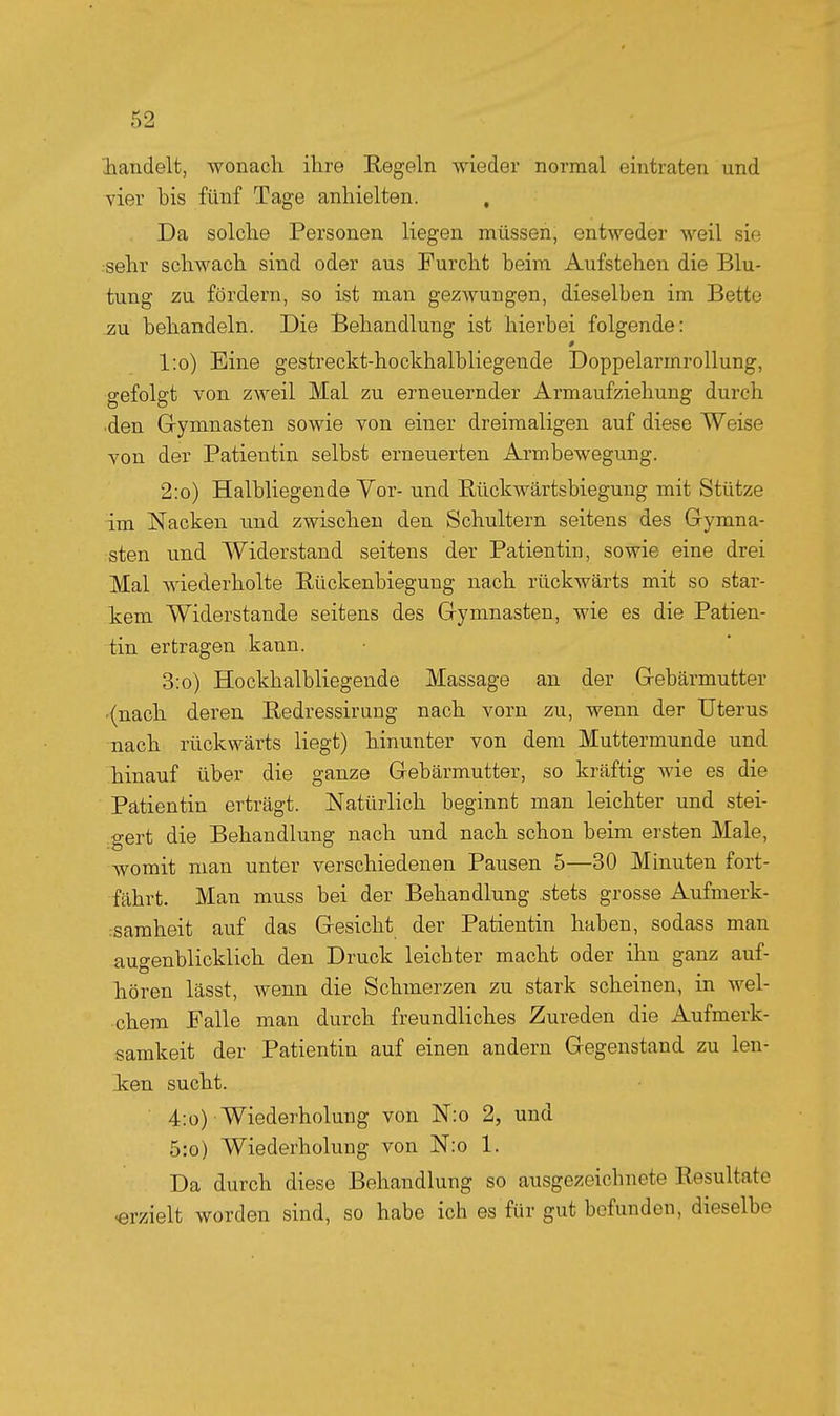 handelt, wonach ihre Regeln wieder normal eintraten und vier bis fünf Tage anhielten. , Da solche Personen liegen müssen, entweder weil sie sehr schwach sind oder aus Furcht beim Aufstehen die Blu- tung zu fördern, so ist man gezwungen, dieselben im Bette zu behandeln. Die Behandlung ist hierbei folgende: l:o) Eine gestreckt-hockhalbliegende Doppelarmrollung, gefolgt von zweil Mal zu erneuernder Armaufziehung durch ■den Gymnasten sowie von einer dreimaligen auf diese Weise von der Patientin selbst erneuerten Armbewegung. 2:o) Halbliegende Vor- und Eückwärtsbiegung mit Stütze im Nacken imd zwischen den Schultern seitens des Grymna- sten und Widerstand seitens der Patientin, sowie eine drei Mal wiederholte Eückenbiegung nach rückwärts mit so star- kem Widerstande seitens des Gymnasten, wie es die Patien- tin ertragen kann. 3:o) Hockhalbliegende Massage an der Gebärmutter .(nach deren Bedressirung nach vorn zu, wenn der Uterus nach rückwärts liegt) hinunter von dem Muttermunde und hinauf über die ganze Gebärmutter, so kräftig wie es die Patientin erträgt. Natürlich beginnt man leichter und stei- gert die Behandlung nach und nach schon beim ersten Male, womit man unter verschiedenen Pausen 5—30 Minuten fort- fährt. Man muss bei der Behandlung stets grosse Aufmerk- isamheit auf das Gesicht der Patientin haben, sodass man augenblicklich den Druck leichter macht oder ihn ganz auf- hören lässt, wenn die Schmerzen zu stark scheinen, in wel- chem Falle man durch freundliches Zureden die Aufmerk- samkeit der Patientin auf einen andern Gegenstand zu len- Jcen sucht. 4:o) Wiederholung von N:o 2, und 5:o) Wiederholung von N:o 1. Da durch diese Behandlung so ausgezeichnete Resultate «rzielt worden sind, so habe ich es für gut befunden, dieselbe