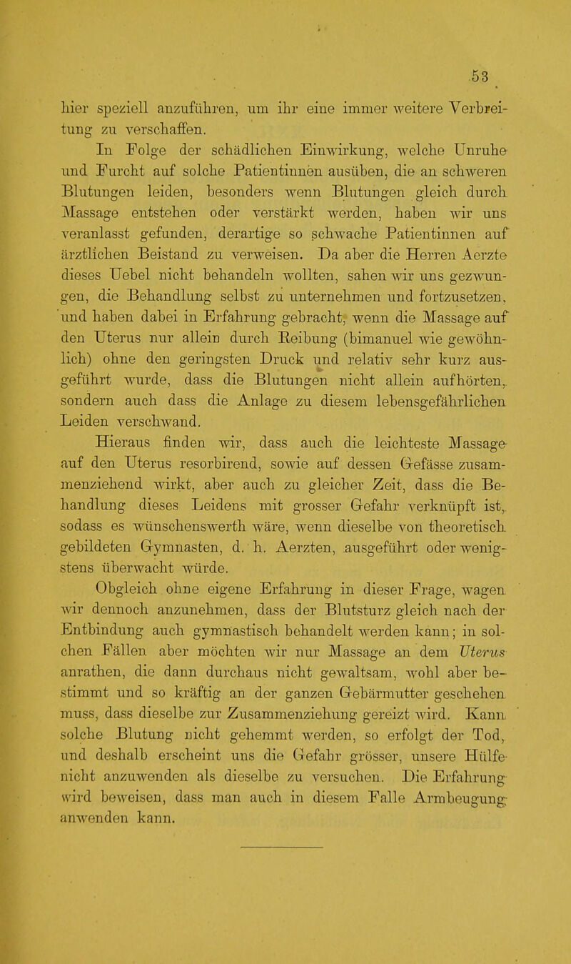 liier speziell anzuführen, um ihr eine immer weitere Verbrei- tung zu verschaffen. In Folge der schädlichen Einwirkung, welche Unruhe und Furcht auf solche Patientinnen ausüben, die an schweren Blutungen leiden, besonders wenn Blutungen gleich durch. Massage entstehen oder verstärkt werden, haben wir uns veranlasst gefunden, derartige so schwache Patientinnen auf ärztlichen Beistand zu verweisen. Da aber die Herren Aerzte dieses üebel nicht behandeln wollten, sahen wir uns gezwun- gen, die Behandlung selbst zu unternehmen und fortzusetzen, 'und haben dabei in Erfahrung gebracht, wenn die Massage auf den Uterus nur allein durch Eeibung (bimanuel wie gewöhn- lich) ohne den geringsten Druck und relativ sehr kurz aus- geführt wurde, dass die Blutungen nicht allein aufhörten,, sondern auch dass die Anlage zu diesem lebensgefährlichen Leiden verschwand. Hieraus finden wir, dass auch die leichteste Massage auf den Uterus resorbirend, sowie auf dessen Grefässe zusam- menziehend wirkt, aber auch zu gleicher Zeit, dass die Be- handlung dieses Leidens mit grosser Gefahr verknüpft ist,, sodass es wünschenswerth wäre, wenn dieselbe von theoretisch, gebildeten Gymnasten, d. h. Aerzten, ausgeführt oder wenig- stens überwacht würde. Obgleich ohne eigene Erfahrung in dieser Frage, wagen wir dennoch anzunehmen, dass der Blutsturz gleich nach der Entbindung auch gymnastisch behandelt werden kann; in sol- chen Fällen aber möchten wir nur Massage an dem Uterus- anrathen, die dann durchaus nicht gewaltsam, wohl aber be- stimmt und so kräftig an der ganzen Gebärmutter geschehen muss, dass dieselbe zur Zusammenziehung gereizt wird. Kann solche Blutung nicht gehemmt werden, so erfolgt der Tod, und deshalb erscheint uns die Gefahr grösser, unsere Hülfe' nicht anzuwenden als dieselbe zu versuchen. Die Erfahrung- wird beweisen, dass man auch in diesem Falle Armbeugung: anwenden kann.