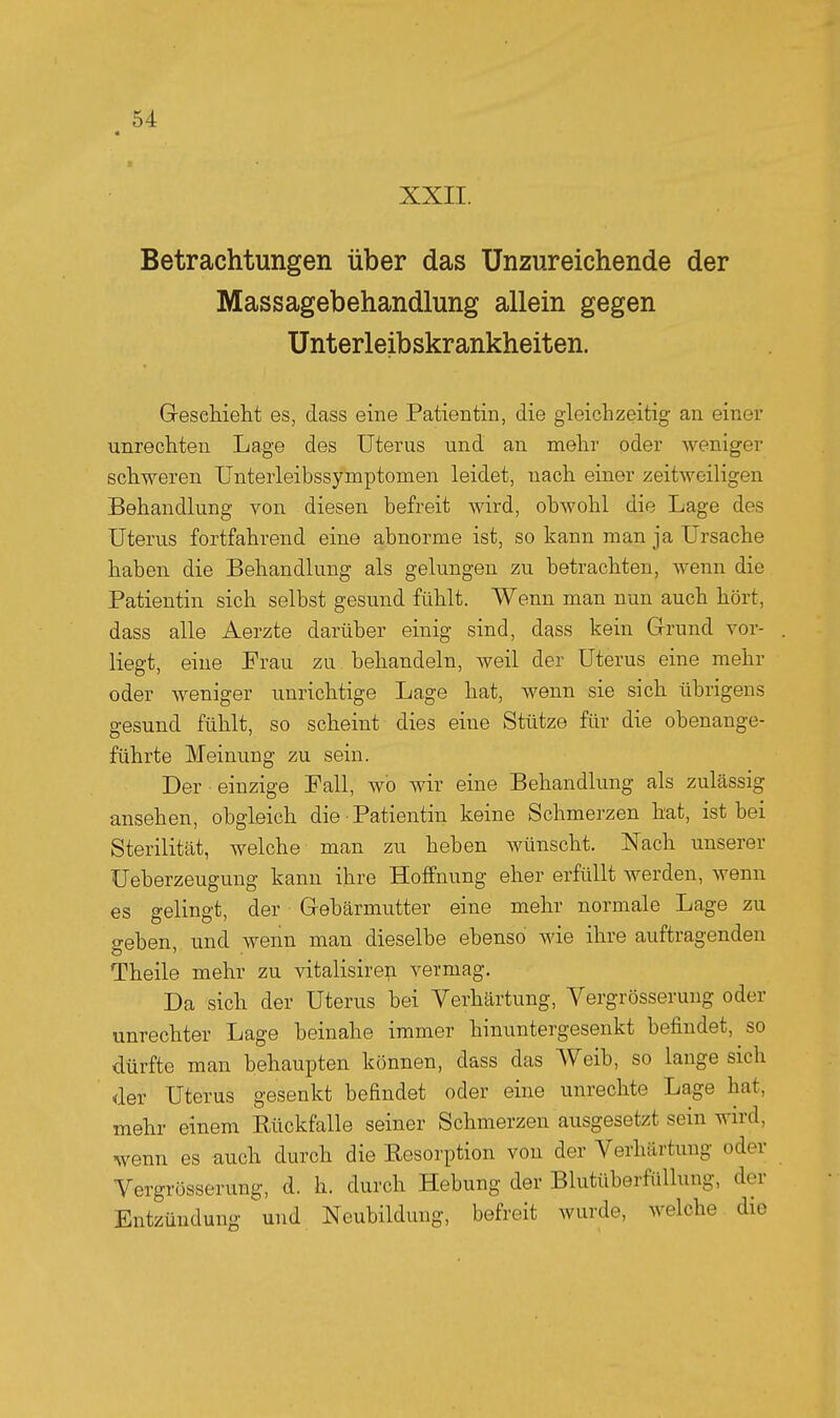 XXII. Betrachtungen über das Unzureichende der Massagebehandlung allein gegen Unterleibskrankheiten. Geschieht es, dass eine Patientin, die gleichzeitig an einer unrechten Lage des Uterus und an mehr oder weniger schweren Unterleibssymptomen leidet, nach einer zeitweiligen Behandlung von diesen befreit wird, obwohl die Lage des Uterus fortfahrend eine abnorme ist, so kann man ja Ursache haben die Behandlung als gelungen zu betrachten, wenn die Patientin sich selbst gesund fühlt. Wenn man nun auch hört, dass alle Aerzte darüber einig sind, dass kein Grund vor- liegt, eine Frau zu behandeln, weil der Uterus eine mehr oder weniger unrichtige Lage hat, wenn sie sich übrigens gesund fühlt, so scheint dies eine Stütze für die obenange- führte Meinung zu sein. Der einzige Fall, wo wir eine Behandlung als zulässig ansehen, obgleich die Patientin keine Schmerzen hat, ist bei Sterilität, welche man zu heben wünscht. Nach unserer Ueberzeugung kann ihre Hoffnung eher erfüllt werden, wenn es gelingt, der Gebärmutter eine mehr normale Lage zu geben, und wenn man dieselbe ebenso wie ihre auftragenden Theile mehr zu vitalisire^ vermag. Da sich der Uterus hei Verhärtung, Vergrösserung oder unrechter Lage beinahe immer hinuntergesenkt befindet, so dürfte man behaupten können, dass das Weib, so lange sich der Uterus gesenkt befindet oder eine unrechte Lage hat, mehr einem Kückfalle seiner Schmerzen ausgesetzt sein wird, wenn es auch durch die Resorption von der Verhärtung oder Vergrösserung, <1. h. durch Hebung der Blutüberfüllung, der Entzündung und Neubildung, befreit wurde, welche die