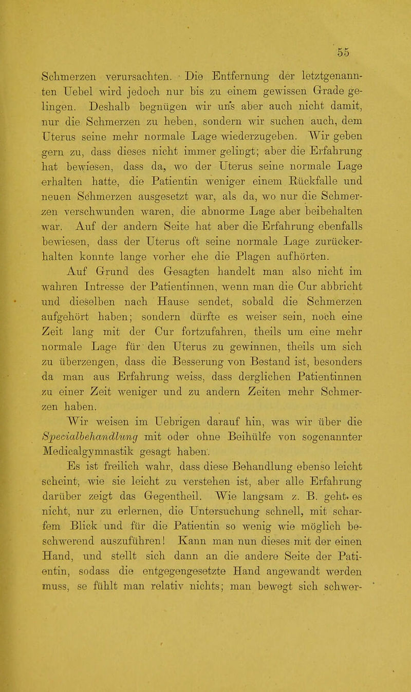 Sclimerzen verursachten. • Die Entfernung der letztgenann- ten Uebel wird jedoch nur bis zu einem gewissen Grrade ge- lingen. Deshalb begnügen wir uns aber auch nicht damit, nur die Schmerzen zu heben, sondern wir suchen auch, dem Uterus seine mehr normale Lage wiederzugeben. Wir geben gern zu, dass dieses nicht immer gelingt; aber die Erfahrung hat bewiesen, dass da, wo der Uterus seine normale Lage erhalten hatte, die Patientin weniger einem Rückfalle und neuen Schmerzen ausgesetzt war, als da, wo nur die Schmer- zen verschwunden waren, die abnorme Lage aber beibehalten war. Auf der andern Seite hat aber die Erfahrung ebenfalls bewiesen, dass der Uterus oft seine normale Lage zurücker- halten konnte lange vorher ehe die Plagen aufhörten. Auf Grund des Gesagten handelt man also nicht im wahren Intresse der Patientinnen, wenn man die Cur abbricht und dieselben nach Hause sendet, sobald die Schmerzen aufgehört haben; sondern dürfte es weiser sein, noch eine Zeit lang mit der Cur fortzufahren, theils um eine mehr normale Lage für ■ den Uterus zu gewinnen, theils um sich zu überzeugen, dass die Besserung von Bestand ist, besonders da man aus Erfahrung weiss, dass derglichen Patientinnen zu einer Zeit weniger und zu andern Zeiten mehr Schmer- zen haben. Wir weisen im Uebrigen darauf hin, was wir über die Specialhehandlung mit oder ohne Beihülfe von sogenannter Medicalgymnastik gesagt haben'. Es ist freilich wahr, dass diese Behandlung ebenso leicht scheint, wie sie leicht zu verstehen ist, aber alle Erfahrung darüber zeigt das Gegentheil. Wie langsam z. B. geht, es nicht, nur zu erlernen, die Untersuchung schnell, mit schar- fem Blick und für die Patientin so wenig wie möglich be- schwerend auszuführen! Kann man nun dieses mit der einen Hand, und stellt sich dann an die andere Seite der Pati- entin, sodass die entgegengesetzte Hand angewandt werden muss, se fühlt man relativ nichts; man bewegt sich schwer-
