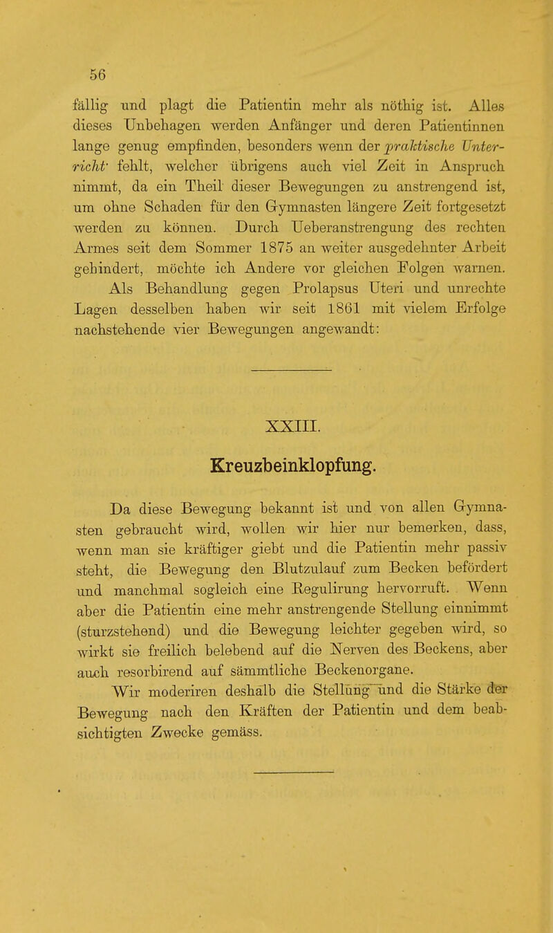 fällig und plagt die Patientin mehr als nöthig ist. Alles dieses Unbehagen werden Anfänger und deren Patientinnen lange genug empfinden, besonders wenn der praläische Unter- richt' fehlt, welcher übrigens auch viel Zeit in Anspruch nimmt, da ein Theil dieser Bewegungen zu anstrengend ist, um ohne Schaden für den Gymnasten längere Zeit fortgesetzt werden zu können. Durch Ueberanstrengung des rechten Armes seit dem Sommer 1875 an weiter ausgedehnter Arbeit gehindert, möchte ich Andere vor gleichen Folgen warnen. Als Behandlung gegen Prolapsus Uteri und unrechte Lagen desselben haben Avir seit 1861 mit vielem Erfolge nachstehende vier Bewegungen angewandt: XXIII. Kreuzbeinklopfung. Da diese Bewegung bekannt ist und von allen Gymna- sten gebraucht wird, wollen wir hier nur bemerken, dass, wenn man sie kräftiger giebt und die Patientin mehr passiv steht, die Bewegung den Blutzulauf zum Becken befördert und manchmal sogleich eine Regulirung hervorruft. Wenn aber die Patientin eine mehr anstrengende Stellung einnimmt (sturzstehend) und die Bewegung leichter gegeben wird, so wirkt sie freilich belebend auf die Nerven des Beckens, aber auch resorbirend auf sämmtliche Beckenorgane. Wir moderiren deshalb die Stellühg~und die Stärke d^eir Bewegung nach den Kräften der Patientin und dem beab- sichtigten Zwecke gemäss.