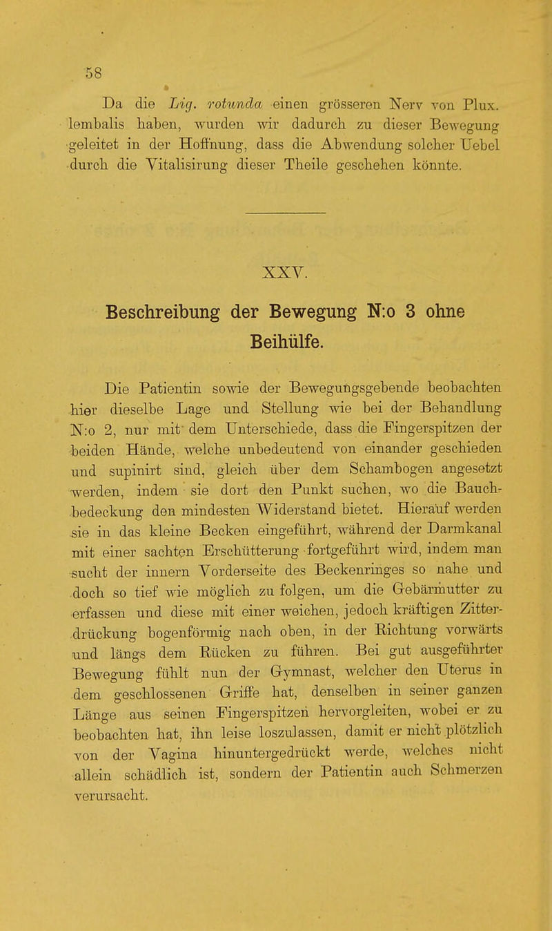 » Da die Lig. rohmcla einen grösseren Nerv von Plux. lembalis haben, wurden wir dadurch zu dieser Bewegung ■geleitet in der Hoffnung, dass die Abwendung solcher Uebel durch die Vitalisirung dieser Theile geschehen könnte. XXV. Beschreibung der Bewegung N:o 3 ohne Beihülfe. Die Patientin sowie der Bewegungsgebende beobachten hier dieselbe Lage und Stellung wie bei der Behandlung N:o 2, nur mit dem Unterschiede, dass die Fingerspitzen der beiden Hände, welche unbedeutend von einander geschieden und supinirt sind, gleich über dem Schambogen angesetzt werden, indem sie dort den Punkt suchen, wo die Bauch- bedeckung den mindesten Widerstand bietet. Hierauf werden ^ie in das kleine Becken eingeführt, während der Darmkanal mit einer sachten Erschütterung fortgeführt wird, indem man sucht der innern Vorderseite des Beckenringes so nahe und .doch so tief wie möglich zu folgen, um die Gebärmutter zu ■erfassen und diese mit einer weichen, jedoch kräftigen Zitter- .drückung bogenförmig nach oben, in der Richtung vorwärts und längs dem Rücken zu führen. Bei gut ausgeführter Bewegung fühlt nun der Gymnast, welcher den Uterus in dem geschlossenen Griffe hat, denselben in seiner ganzen Länge aus seinen Fingerspitzeri hervorgleiten, wobei er zu beobachten hat, ihn leise loszulassen, damit er nicht plötzlich von der Vagina hinuntergedrückt werde, welches nicht allein schädlich ist, sondern der Patientin auch Schmerzen verursacht.