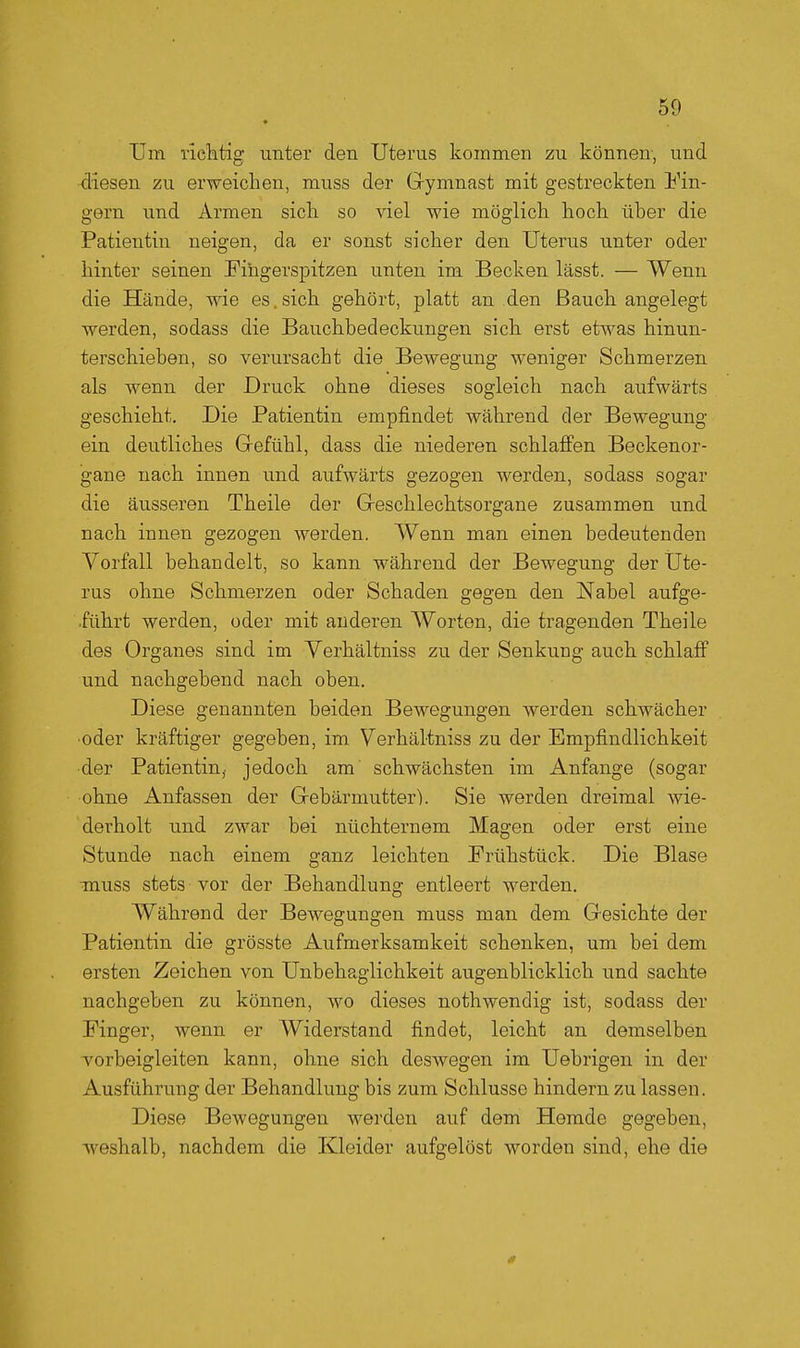 Una riclitig unter den Uterus kommen zu können, und •diesen zu erweichen, muss der Gymnast mit gestreckten lun- gern und Armen sicli so viel wie möglich hoch über die Patientin neigen, da er sonst sicher den Uterus unter oder hinter seinen Fingerspitzen unten im Becken lässt. — Wenn die Hände, wie es.sich gehört, platt an den Bauch angelegt werden, sodass die Bauchbedeckungen sich erst etwas hinun- terschieben, so verursacht die Bewegung weniger Schmerzen als wenn der Druck ohne dieses sogleich nach aufwärts geschieht. Die Patientin empfindet während der Bewegung ein deutliches Gefühl, dass die niederen schlaffen Beckenor- gane nach innen und aufwärts gezogen werden, sodass sogar die äusseren Theile der Geschlechtsorgane zusammen und nach innen gezogen werden. Wenn man einen bedeutenden Vorfall behandelt, so kann während der Bewegung der Ute- rus ohne Schmerzen oder Schaden gegen den Nabel aufge- führt werden, oder mit anderen Worten, die tragenden Theile des Organes sind im Verhältniss zu der Senkung auch schlaff und nachgebend nach oben. Diese genannten beiden Bewegungen werden schwächer •oder kräftiger gegeben, im Verhältniss zu der Empfindlichkeit der Patientin, jedoch am schwächsten im Anfange (sogar ohne Anfassen der Gebärmutter). Sie werden dreimal wie- derholt und zwar bei nüchternem Magen oder erst eine Stunde nach einem ganz leichten Frühstück. Die Blase muss stets vor der Behandlung entleert werden. Während der Bewegungen muss man dem Gesichte der Patientin die grösste Aufmerksamkeit schenken, um bei dem ersten Zeichen von Unbehaglichkeit augenblicklich und sachte nachgeben zu können, wo dieses nothwendig ist, sodass der Finger, wenn er Widerstand findet, leicht an demselben vorbeigleiten kann, ohne sich deswegen im Uebrigen in der Ausführung der Behandlung bis zum Schlüsse hindern zu lassen. Diese Bewegungen werden auf dem Hemde gegeben, Aveshalb, nachdem die Kleider aufgelöst worden sind, ehe die