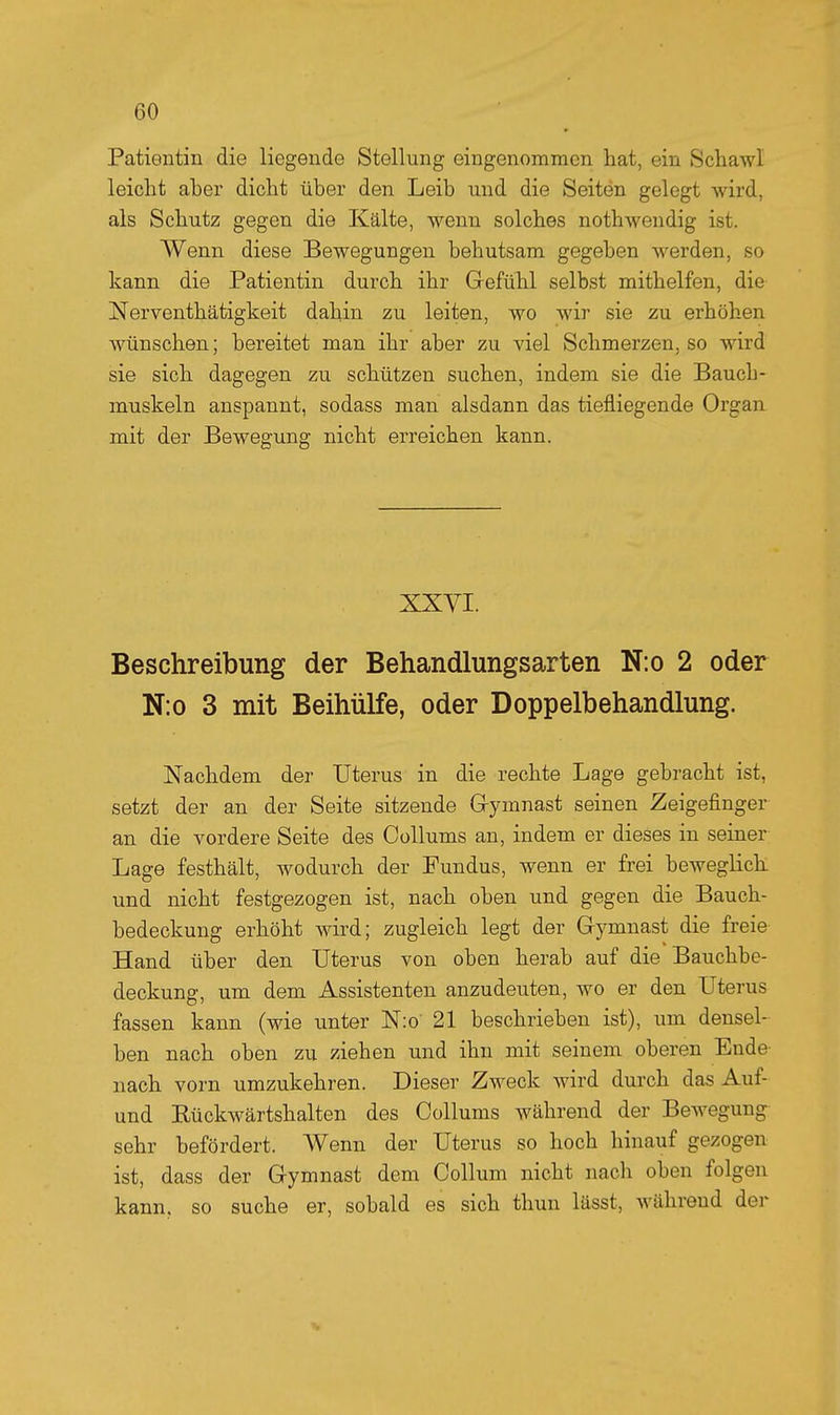 Patientin die liegende Stellung eingenommen hat, ein Schawl leicht aber dicht über den Leib und die Seiten gelegt wird, als Schutz gegen die Kälte, wenn solches nothwendig ist. Wenn diese Bewegungen behutsam gegeben werden, so kann die Patientin durch ihr Gefühl selbst mithelfen, die Nerventhätigkeit dahin zu leiten, wo wir sie zu erhöhen wünschen; bereitet man ihr aber zu viel Schmerzen, so wird sie sich dagegen zu schützen suchen, indem sie die Bauch- muskeln anspannt, sodass man alsdann das tiefliegende Organ mit der Bewegung nicht erreichen kann. XXVI. Beschreibung der Behandlungsarten N:o 2 oder N:o 3 mit Beihülfe, oder Doppelbehandlung. Nachdem der Uterus in die rechte Lage gebracht ist, setzt der an der Seite sitzende G-ymnast seinen Zeigefinger an die vordere Seite des Collums an, indem er dieses in seiner Lage festhält, wodurch der Fundus, wenn er frei beweglich und nicht festgezogen ist, nach oben und gegen die Bauch- bedeckung erhöht wird; zugleich legt der Gymnast die freie Hand über den Uterus von oben herab auf die Bauchbe- deckung, um dem Assistenten anzudeuten, wo er den Uterus fassen kann (wie unter Nio' 21 beschrieben ist), um densel- ben nach oben zu ziehen und ihn mit seinem oberen Ende- nach vorn umzukehren. Dieser Zweck wird durch das Auf- und Eückwärtshalten des Collums während der BeAvegung- sehr befördert. Wenn der Uterus so hoch hinauf gezogen ist, dass der Gymnast dem Collum nicht nach oben folgen kann, so suche er, sobald es sich thun lässt, während der