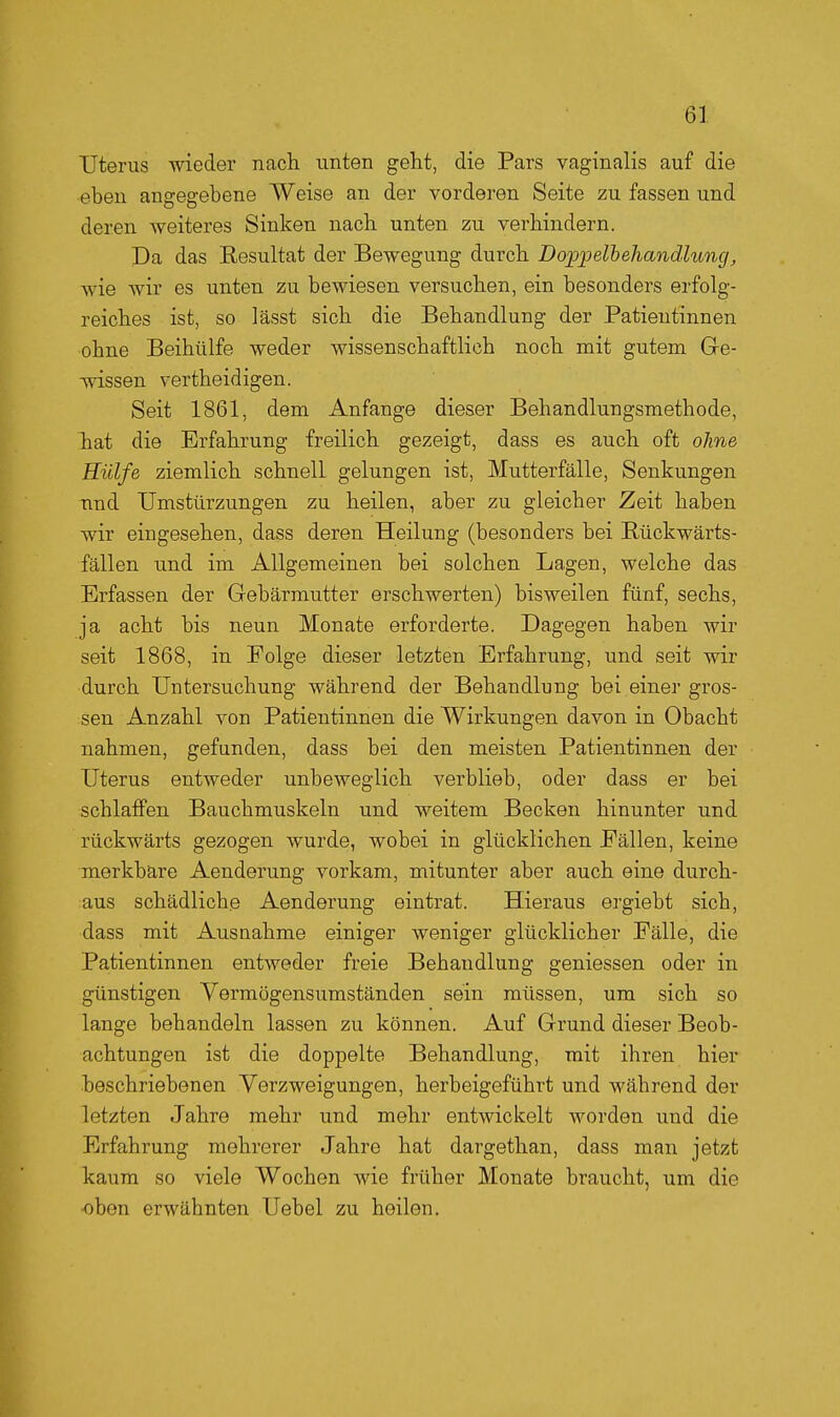 Uterus wieder nach unten geht, die Pars vaginalis auf die eben angegebene Weise an der vorderen Seite zu fassen und deren Aveiteres Sinken nach unten zu verhindern. Da das Kesultat der Bewegung durch Doppelhehandhmg, wie wir es unten zu bewiesen versuchen, ein besondei^s erfolg- reiches ist, so lässt sich die Behandlung der Patientinnen ■ohne Beihülfe weder wissenschaftlich noch mit gutem Ge- wissen vertheidigen. Seit 1861, dem Anfange dieser Behandlungsmethode, hiat die Erfahrung freilich gezeigt, dass es auch oft ohne Hülfe ziemlich schnell gelungen ist, Mutterfälle, Senkungen nnd Umstürzungen zu heilen, aber zu gleicher Zeit haben wir eingesehen, dass deren Heilung (besonders bei Bückwärts- fällen und im Allgemeinen bei solchen Lagen, welche das Erfassen der Gebärmutter erschwerten) bisweilen fünf, sechs, ja acht bis neun Monate erforderte. Dagegen haben wir seit 1868, in Folge dieser letzten Erfahrung, und seit wir durch Untersuchung während der Behandlung bei einer gros- sen Anzahl von Patientinnen die Wirkungen davon in Obacht nahmen, gefunden, dass bei den meisten Patientinnen der Uterus entweder unbeweglich verblieb, oder dass er bei schlaffen Bauchmuskeln und weitem Becken hinunter und rückwärts gezogen wurde, wobei in glücklichen Fällen, keine merkbare Aenderung vorkam, mitunter aber auch eine durch- aus schädliche Aenderung eintrat. Hieraus ergiebt sich, dass mit Ausnahme einiger weniger glücklicher Fälle, die Patientinnen entweder freie Behandlung gemessen oder in günstigen Vermögensumständen sein müssen, um sich so lange behandeln lassen zu können. Auf Grund dieser Beob- achtungen ist die doppelte Behandlung, mit ihren hier beschriebenen Verzweigungen, herbeigeführt und während der letzten Jahre mehr und mehr entwickelt worden und die Erfahrung mehrerer Jahre hat dargethan, dass man jetzt kaum so viele Wochen wie früher Monate braucht, um die •oben erwähnten Uebel zu heilen.