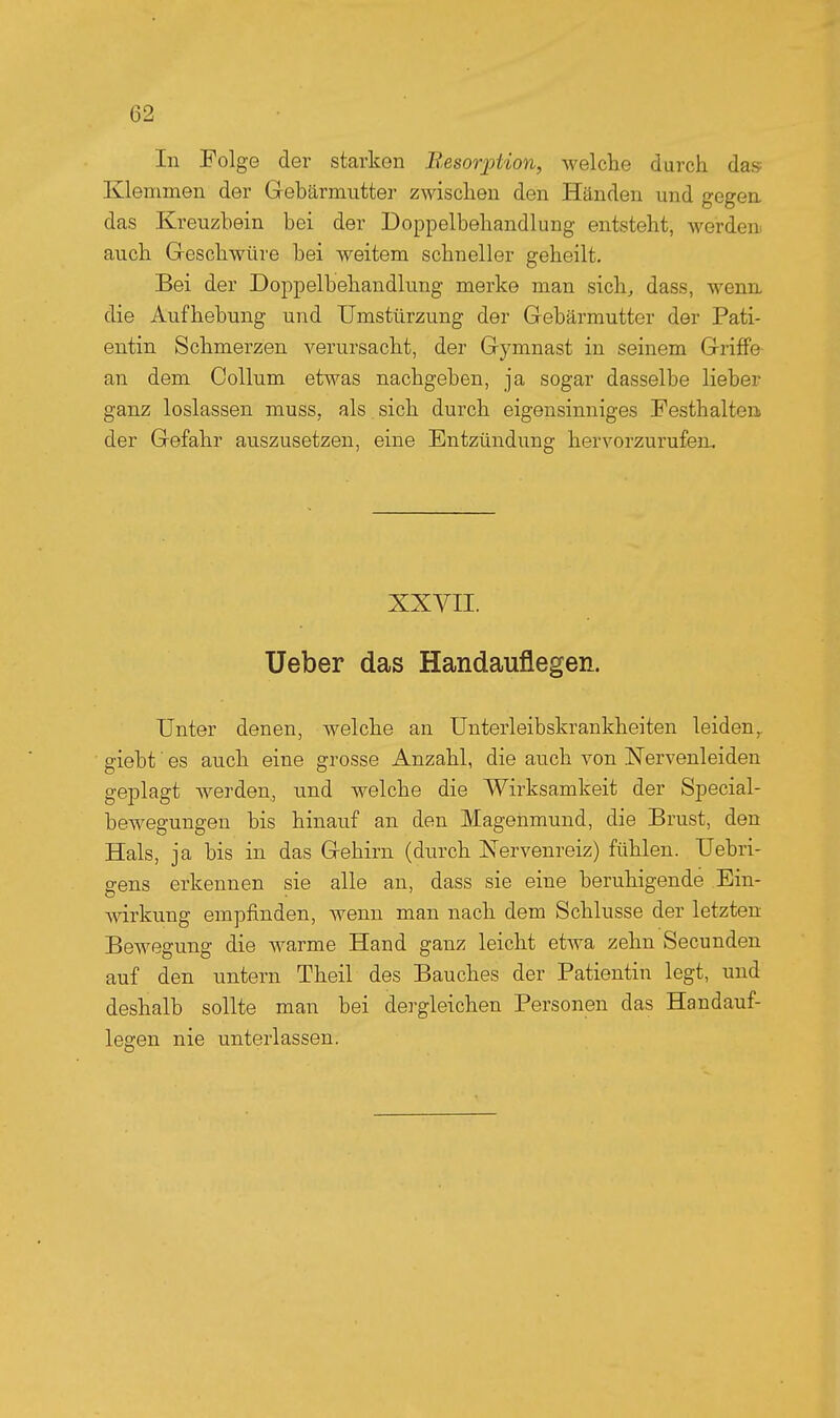 In Folge der starken B.esorjotion, welche durch das Klemmen der Gebärmutter zwischen den Händen und gegen, das Kreuzbein bei der Doppelbehandlung entsteht, werden auch Geschwüre bei weitem schneller geheilt. Bei der Doppelbehandlung merke man sich, dass, wenn die Aufhebung und Umstürzung der Gebärmutter der Pati- entin Schmerzen verursacht, der Gymnast in seinem Griffe an dem Collum etwas nachgeben, ja sogar dasselbe lieber ganz loslassen muss, als sich durch eigensinniges Festhalten der Gefahr auszusetzen, eine Entzündung hervorzurufen. XXVII. Ueber das Handauflegen. Unter denen, welche an Unterleibskrankheiten leiden,, giebt es auch eine grosse Anzahl, die auch von Nervenleiden geplagt werden, und welche die Wirksamkeit der Special- bewegungen bis hinauf an den Magenmund, die Brust, den Hals, ja bis in das Gehirn (durch Nervenreiz) fühlen. Uebri- gens erkennen sie alle an, dass sie eine beruhigende Ein- wkung empfinden, wenn man nach dem Schlüsse der letzten Bewegung die warme Hand ganz leicht etwa zehn Secunden auf den untern Theil des Bauches der Patientin legt, und deshalb sollte man bei dergleichen Personen das Handauf- legen nie unterlassen.