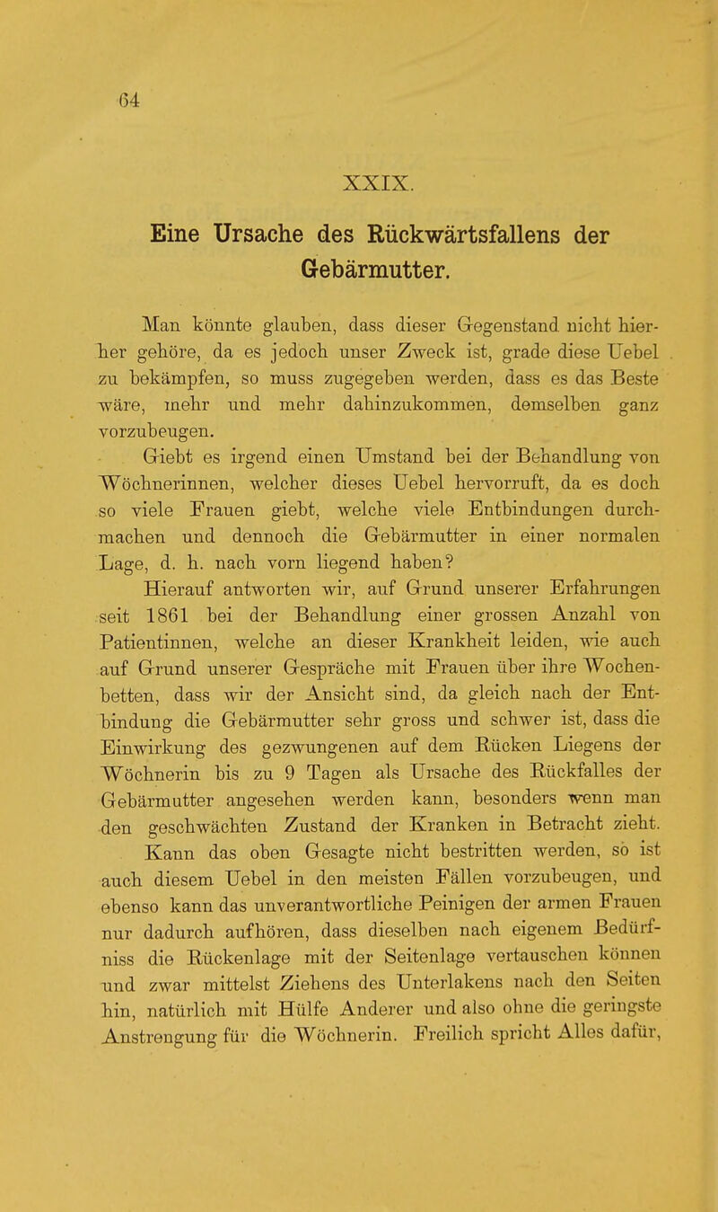 XXIX. Eine Ursache des Rückwärtsfallens der Gebärmutter. Man könnte glauben, dass dieser Gegenstand nicht hier- lier gehöre, da es jedoch unser Zweck ist, grade diese Uebel zu bekämpfen, so muss zugegeben werden, dass es das Beste wäre, mehr und mehr dahinzukommen, demselben ganz vorzubeugen, Griebt es irgend einen Umstand bei der Behandlung von Wöchnerinnen, welcher dieses Uebel hervorruft, da es doch so viele Frauen giebt, welche viele Entbindungen durch- machen und dennoch die Gebärmutter in einer normalen Lage, d. h. nach vorn liegend haben? Hierauf antworten wir, auf Grund unserer Erfahrungen .seit 1861 bei der Behandlung einer grossen Anzahl von Patientinnen, welche an dieser Krankheit leiden, wie auch .auf Grund unserer Gespräche mit Frauen über ihre Wochen- betten, dass wir der Ansicht sind, da gleich nach der Ent- bindung die Gebärmutter sehr gross und schwer ist, dass die Einwirkung des gezwungenen auf dem Bücken Liegens der Wöchnerin bis zu 9 Tagen als Ursache des Rückfalles der Gebärmutter angesehen werden kann, besonders Trenn man -den geschwächten Zustand der Kranken in Betracht zieht. Kann das oben Gesagte nicht bestritten werden, so ist auch diesem Uebel in den meisten Fällen vorzubeugen, und ebenso kann das unverantwortliche Peinigen der armen Frauen nur dadurch aufhören, dass dieselben nach eigenem ßedürf- niss die Rückenlage mit der Seitenlage vertauschen können und zwar mittelst Ziehens des Unterlakens nach den Seiten hin, natürlich mit Hülfe Anderer und also ohne die geringste Anstrengung für die Wöchnerin. Freilich spricht Alles dafür,