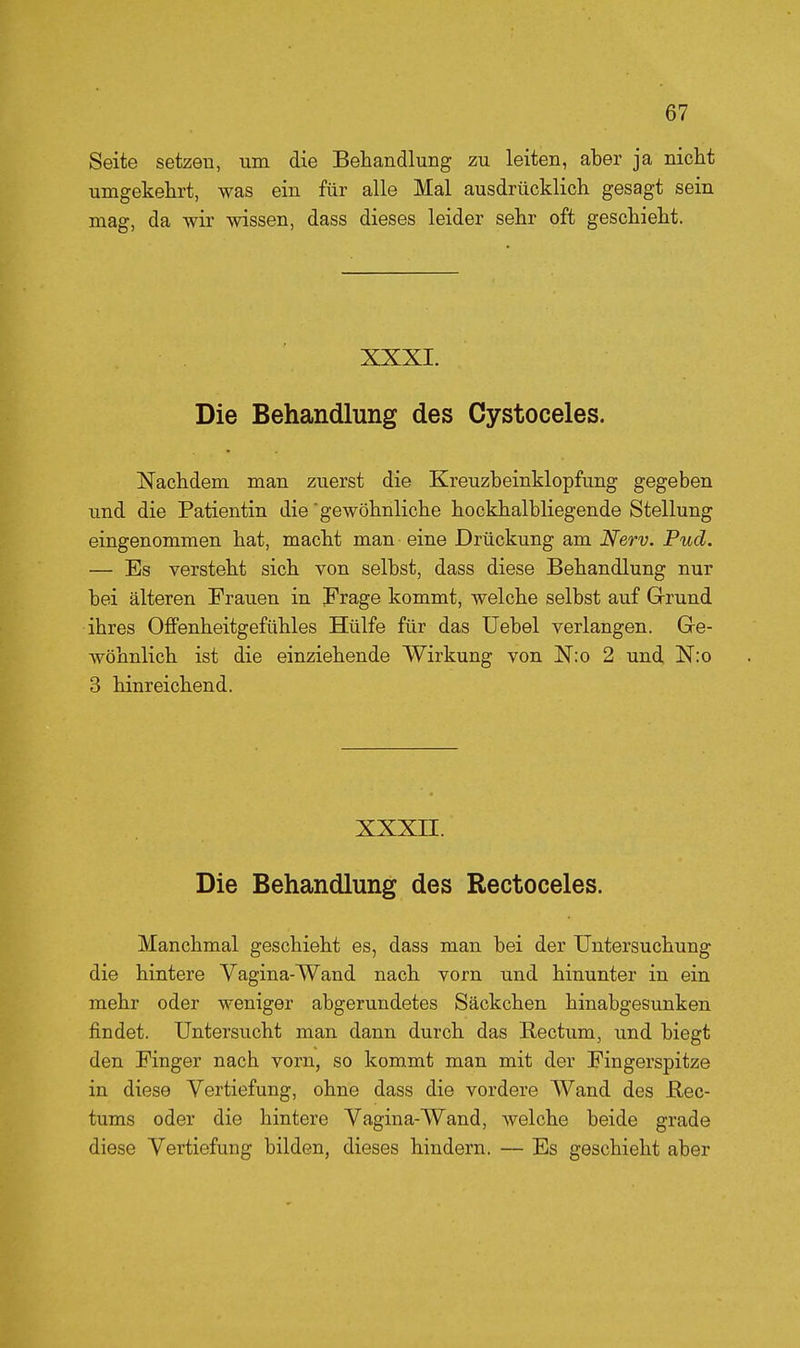 Seite setzen, um die Behandlung zu leiten, aber ja nicht umgekehrt, was ein für alle Mal ausdrücklich gesagt sein mag, da wir wissen, dass dieses leider sehr oft geschieht. XXXI. Die Behandlung des Oystoceles. Nachdem man zuerst die Kreuzheinklopfung gegeben und die Patientin die gewöhnliche hockhalbliegende Stellung eingenommen hat, macht man eine Drückung am Nerv. Pud. — Es versteht sich von selbst, dass diese Behandlung nur bei älteren Frauen in Frage kommt, welche selbst auf Grund ihres Offenheitgefühles Hülfe für das üebel verlangen. Ge- wöhnlich ist die einziehende Wirkung von Nio 2 und N:o 3 hinreichend. XXXII. Die Behandlung des Rectoceles. Manchmal geschieht es, dass man bei der Untersuchung die hintere Vagina-Wand nach vorn und hinunter in ein mehr oder weniger abgerundetes Säckchen hinabgesunken findet. Untersucht man dann durch das Rectum, und biegt den Finger nach vorn, so kommt man mit der Fingerspitze in diese Vertiefung, ohne dass die vordere Wand des Hec- tums oder die hintere Vagina-Wand, Avelche beide grade diese Vertiefung bilden, dieses hindern. — Es geschieht aber