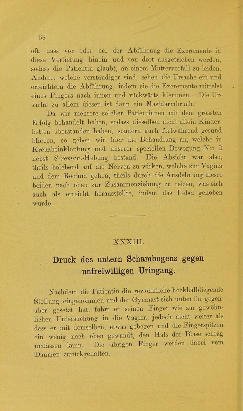 08 oft, dass vor oder bei der Abführung die Excremente in diese Vertiefung hinein und von dort ausgetrieben werden, sodass die Patientin glaubt, an einem Muttervorfall zu leiden. Andere, welche verständiger sind, sehen die Ursache ein und erleichtern die Abführung, indem sie die Excremente mittelst eines Fingers nach innen und rückwärts klemmen. Die Ur- saclie zu allem diesen ist dann ein Mastdarmbruch. Da wir mehrere solcher Patientinnen mit dem grössten Erfolg behandelt haben, sodass dieselben nicht allein Kinder- betten tiberstanden haben, sondern auch fortwährend gesund blieben, so geben wir hier die Behandlung an, welche in Kreuzbeinklopf ung und unserer speciellen Bewegung N:o 2 nebst 8-roman.-'Rebung bestand. Die Absicht war also, theils belebend auf die Nerven zu wirken, welche zur Vagina und dem Rectum gehen, theils durch die Ausdehnung dieser beiden nach oben zur Zusammenziehung zu reizen, was sich auch als erreicht herausstellte, indem das Uebel gehoben wurde. XXXIII. Druck des untern Schambogens gegen unfreiwilligen Uringang. Nachdem die Patientin die gewöhnliche hockhalbliegende Stellung eingenommen und der Gymnast sich unten ihr gegen- über gesetzt hat, führt er seinen Finger wie zur gewöhn- lichen Untersuchung in die Vagina, jedoch nicht weiter als dass er mit demselben, etwas gebogen und die Fingerspitzen ein wenig nach oben gewandt, den Hals der Blase schräg umfassen kann. Die übrigen Finger werden dabei vom Daumen zurückgehalten.