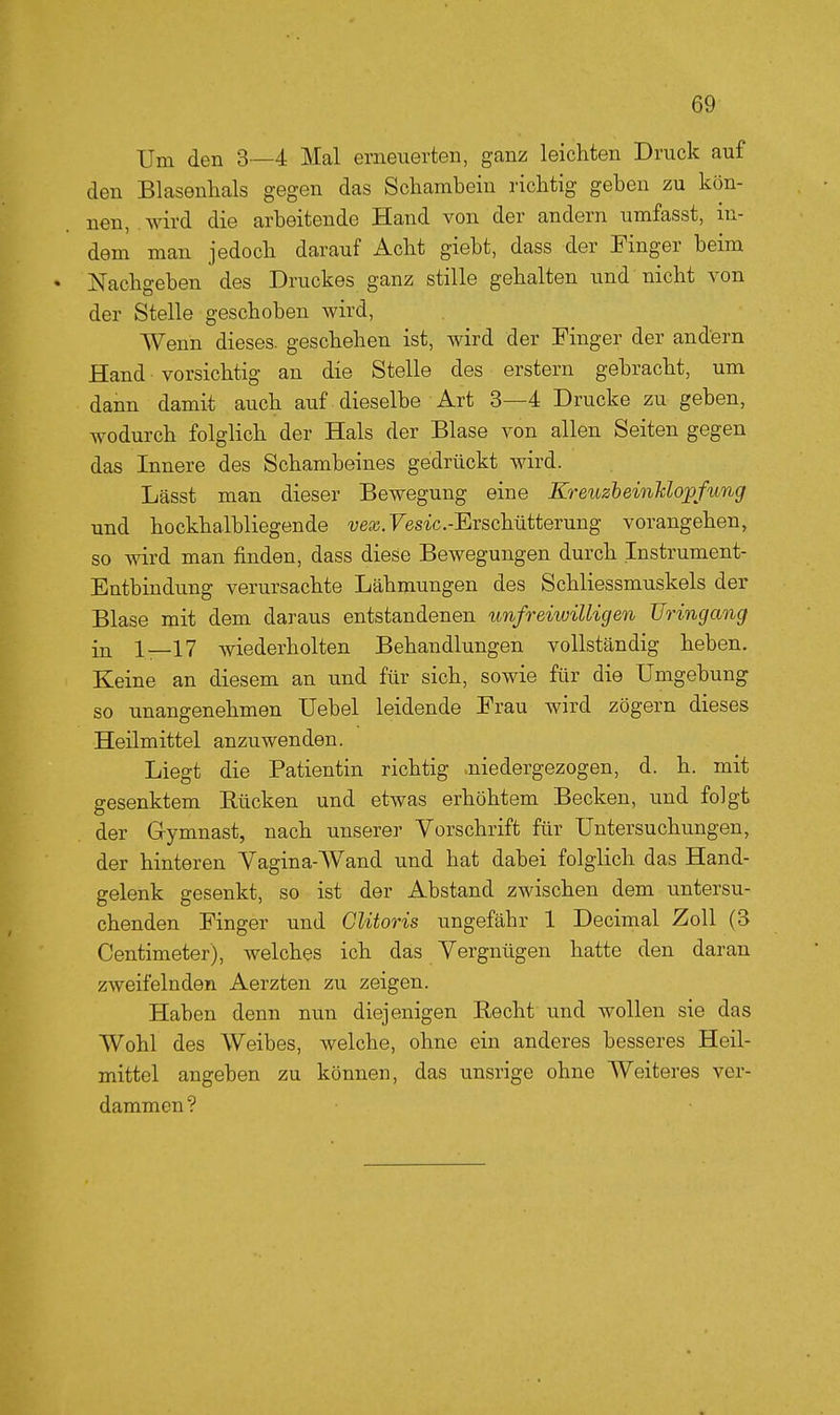 Um den 3—4 Mal erneuerten, gani: leichten Druck auf den Blasenhals gegen das Schambein richtig geben zu kön- nen, wird die arbeitende Hand von der andern umfasst, in- dem man jedoch darauf Acht giebt, dass der Finger beim Nachgeben des Druckes ganz stille gehalten und nicht von der Stelle geschoben wird. Wenn dieses, geschehen ist, wird der Finger der andern Hand vorsichtig an die Stelle des erstem gebracht, um dann damit auch auf dieselbe Art 3—4 Drucke zu geben, wodurch folglich der Hals der Blase von allen Seiten gegen das Innere des Schambeines gedrückt wird. Lässt man dieser Bewegung eine KreuzheinUopfung und hockhalbliegende -ueaj.Fes-ic.-Erschutterung vorangehen, so wird man finden, dass diese Bewegungen durch Instrument- Entbindung verursachte Lähmungen des Schliessmuskels der Blase mit dem daraus entstandenen unfreiwilligen üringang in 1—17 wiederholten Behandlungen vollständig heben. Keine an diesem an und für sich, sowie für die Umgebung so unangenehmen Uebel leidende Erau wird zögern dieses Heilmittel anzuwenden. Liegt die Patientin richtig niedergezogen, d. h. mit gesenktem Eücken und etwas erhöhtem Becken, und folgt der Gymnast, nach unserer Vorschrift für Untersuchungen, der hinteren Vagina-Wand und hat dabei folglich das Hand- gelenk gesenkt, so ist der Abstand zwischen dem untersu- chenden Finger und Clitoris ungefähr 1 Decimal Zoll (3 Centimeter), welches ich das Vergnügen hatte den daran zweifelnden Aerzten zu zeigen. Haben denn nun diejenigen Recht und wollen sie das Wohl des Weibes, welche, ohne ein anderes besseres Heil- mittel angeben zu können, das unsrige ohne AVeiteres ver- dammen?