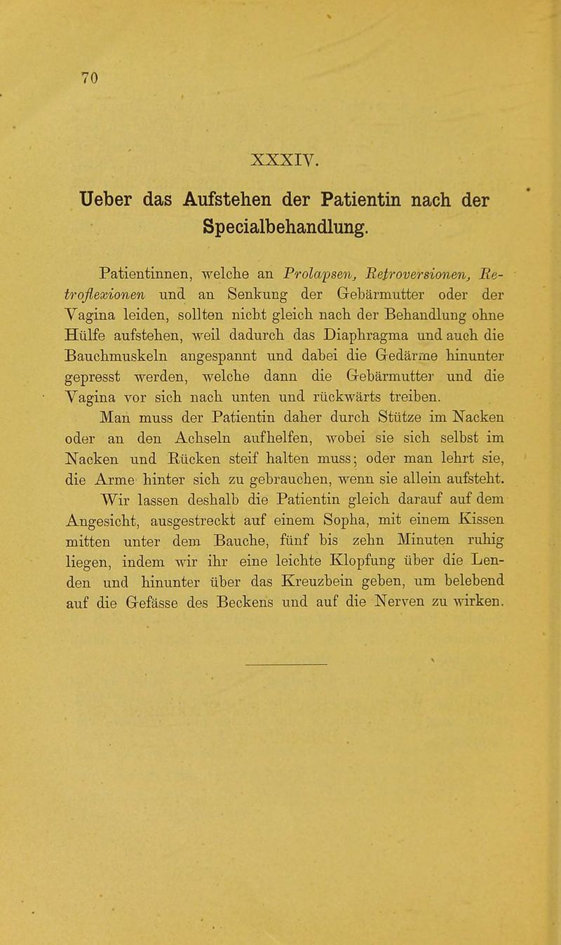 XXXIV. Ueber das Aufstehen der Patientin nach der Specialbehandlung. Patientinnen, welche an Prolapseoi, Retroversionen, Re- troflexionen und an Senkung der Gebärmutter oder der Yagina leiden, sollten nicht gleich nach der Behandlung ohne Hülfe aufstehen, weil dadurch das Diaphragma und auch die Bauchmuskeln angespannt und dabei die Gedärme hinunter gepresst werden, welche dann die Gebärmutter und die Vagina vor sich nach unten und rückwärts treiben. Man muss der Patientin daher durch Stütze im Nacken oder an den Achseln aufhelfen, wobei sie sich selbst im Nacken und Rücken steif halten muss; oder man lehrt sie, die Arme hinter sich zu gebrauchen, wenn sie allein aufsteht. Wir lassen deshalb die Patientin gleich darauf auf dem Angesicht, ausgestreckt auf einem Sopha, mit einem Kissen mitten unter dem Bauche, fünf bis zehn Minuten ruhig liegen, indem wir ihr eine leichte Klopfung über die Len- den und hinunter über das Kreuzbein geben, um belebend auf die Gefässe des Beckens und auf die Nerven zu wirken.