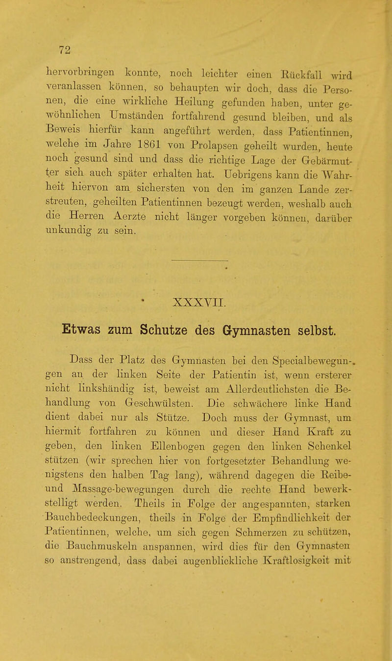 hervorbringen konnte, noch leichter einen Rückfall wird veranlassen können, so behaupten wir doch, dass die Perso- nen, die eine wirkliche Heilung gefunden haben, unter ge- wöhnlichen Umständen fortfahrend gesund bleiben, und als Beweis hierfür kann angeführt werden, dass Patientinnen, Avelche im Jahre 1861 von Prolapsen geheilt wurden, heute noch gesund sind und dass die richtige Lage der Gebärmut- ter sich auch später erhalten hat. Uebrigens kann die Wahr- heit hiervon am sichersten von den im ganzen Lande zer- streuten, geheilten Patientinnen bezeugt werden, weshalb auch die Herren Aerzte nicht länger vorgeben können, darüber unkundig zu sein. XXXVII. Etwas zum Schutze des Gymnasten selbst. Dass der Platz des Gymnasten bei den Specialbewegun-, gen an der linken Seite der Patientin ist, wenn ersterer nicht linkshändig ist, beweist am Allerdeutlichsten die Be- handlung von Geschwülsten. Die schwächere linke Hand dient dabei nur als Stütze. Doch muss der Gymnast, um hiermit fortfahren zu können und dieser Hand Kraft zu geben, den linken Ellenbogen gegen den linken Schenkel stützen (wir sprechen hier von fortgesetzter Behandluno; we- nigstens den halben Tag lang), während dagegen die Eeibe- und Massage-bewegungen durch die rechte Hand bewerk- stelligt werden. Theils in Folge der angespannten, starken Bauchbedeckungen, theils in Folge der Empfindlichkeit der Patientinnen, welche, um sich gegen Schmerzen zu schützen, die Bauchmuskeln anspannen, wird dies für den Gymnasten so anstrengend, dass dabei augenblickliche Kraftlosigkeit mit