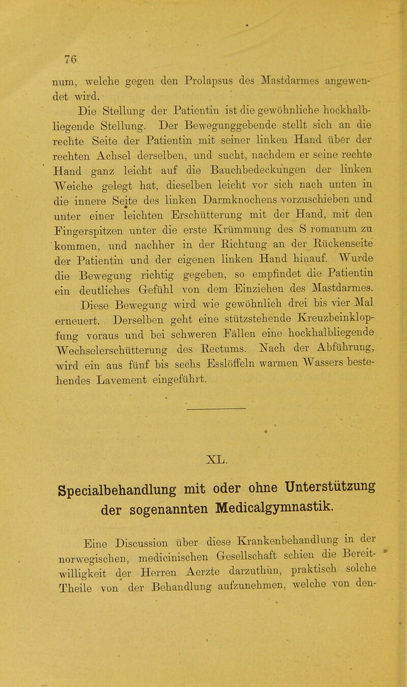 num, welche gegen den Prolapsus des Mastdarmes angewen- det wird. Die Stellung der Patientin ist die gewöhnliche hockhalb- liegende Stellung. Der Bewegunggebende stellt sich an die rechte Seite der Patientin mit seiner linken Hand über der rechten Achsel derselben, und sucht, nachdem er seine rechte Hand ganz leicht auf die Bauchbedeckungen der linken Weiche gelegt hat, dieselben leicht vor sich nach unten in die innere Seite des linken Darmknochens vorzuschieben und unter einer leichten Erschütterung mit der Hand, mit den Fingerspitzen imter die erste Krümmung des S romanum zu 'kommen, und nachher in der Richtung an der Eückenseite der Patientin und der eigenen linken Hand hinauf. Wurde die Bewegung richtig gegeben, so empfindet die Patientin ein deutliches Gefühl von dem Einziehen des Mastdarmes. Diese Bewegung wird wie gewöhnlich drei bis vier Mal erneuert. Derselben geht eine stützstehende Kreuzbeinklop- fung voraus und bei schweren Fällen eine hockhalbliegende Wechselerschütterung des Rectums. Nach der Abführung, wird ein aus fünf bis sechs EsslöfPeln warmen Wassers beste- hendes Lavement eingeführt. XL. Specialbehandlung mit oder ohne Unterstützung der sogenannten Medicalgymnastik. Eine Discussion über diese Krankenbehandlung in der norwegischen, medicinischen Gesellschaft schien die Bereit- willigkeit der Herren Acrzte darzuthun, praktisch solche Theile von' der Behandlung aufzunehmen, welche von den-