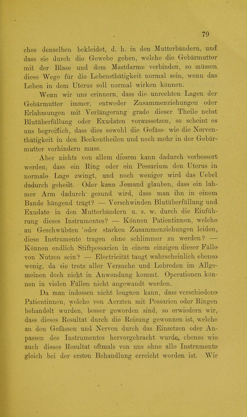 ches denselben bekleidet, d. h. in den Mutterbändern, und' dass sie durch die Gewebe gehen, welche die Gebärmutter mit der Blase und dem Mastdarme verbinden, so müssen diese Wege für die Lebensthätigkeit normal sein, wenn das Leben in dem Uterus soll normal wirken können. Wenn wir uns erinnern, dass die unrechten Lagen der Gebärmutter immer, entweder Zusammen Ziehungen oder Erlahmungen mit Verlängerung grade dieser Theile nebst Blutüberfüllung oder Exudaten voraussetzen, so scheint es uns begreiflich, dass dies sowohl die Gefäss- wie die Nerven- thätigkeit in den Beckentheilen und noch mehr in der Gebär- mutter verhindern muss. Aber nichts von allem diesem kann dadurch verbessert werden, dass ein liing oder ein Pessarium den Uterus in normale Lage zwingt, und noch weniger wird das Uebel dadurch geheilt. Oder kann Jemand glauben, dass ein lah- mer Arm dadurch' gesund wird, dass man ihn in einem Bande hängend trägt? — Verschwinden Blutüberfüllung und Exudate in den Mutterbändern u. s. w. durch die Einfüh- rung dieses Instrumentes? — Können Patientinnen, welche an Geschwülsten 'oder starken Zusammenziehungen leiden,, diese Instrumente tragen ohne schlimmer zu werden? — Können endlich Stiftpessarien in einem einzigen dieser Fälle von Nutzen sein? — Electricität taugt wahrscheinlich ebenso wenig, da sie trotz aller Versuche und Lobreden im Allge- meinen doch nicht in Anwendung kommt. Operationen kön- nen in vielen Fällen nicht angewandt werden. Da man indessen nicht leugnen kann, dass verschiedene- Patientinnen, welche von Aerzten mit Pessarien oder Ringen behandelt wurden, besser geworden sind, so erwiedern wir,, dass dieses Resultat durch die Reizung gewonnen ist, welche an den Gefässen und Nerven durch das Einsetzen oder An- passen des Instrumentes hervorgebracht wurde, ebenso wie auch dieses Resultat oftmals von uns ohne alle Instrumente gleich bei der ersten Behandlung erreicht worden ist. AVir