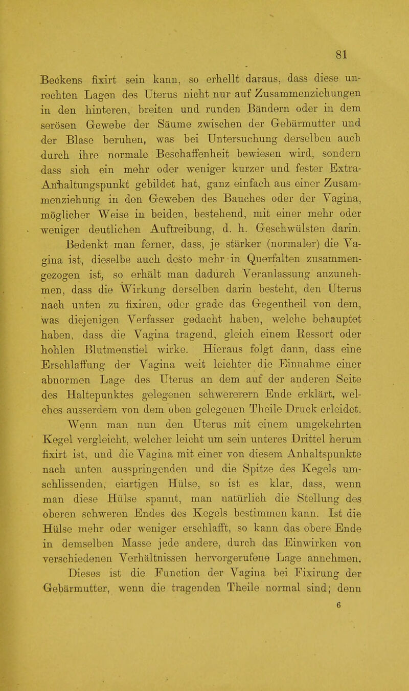 Beökens fixirt sein kann, so erhellt daraus, dass diese un- rechten Lagen des Uterus nicht nur auf Zusammenziehungen in den hinteren, breiten und runden Bändern oder in dem serösen Grewebe der Säume zwischen der Gebärmutter und der Blase beruhen, was bei Untersuchung derselben auch •durch ihre normale Beschafifenheit bewiesen wird, sondern ■dass sich ein mehr oder weniger kurzer und fester Extra- Aniialtungspunkt gebildet hat, ganz einfach aus einer Zusam- menziehung in den Geweben des Bauches oder der Vagina, möglicher Weise in beiden, bestehend, mit einer mehr oder weniger deutlichen Auftreibung, d. h. Geschwülsten darin. Bedenkt man ferner, dass, je stärker (normaler) die Ya- gina ist, dieselbe auch desto mehr in Querfalten zusammen- gezogen ist, so erhält man dadurch Veranlassung anzuneh- men, dass die Wirkung derselben darin besteht, den Uterus nach unten zu fixiren, oder grade das Gegentheil von dem, was diejenigen Verfasser gedacht haben, welche behauptet haben, dass die Vagina tragend, gleich einem Bessert oder hohlen Blutmenstiel wirke. Hieraus folgt dann, dass eine Erschlaffung der Vagina weit leichter die Einnahme einer abnormen Lage des Uterus an dem auf der anderen Seite des Haltepunktes gelegenen schwererem Ende erklärt, wel- ches ausserdem von dem oben gelegenen Theile Druck erleidet. Wenn man nun den Uterus mit einem umgekehrten Kegel vergleicht, welcher leicht um sein unteres Drittel herum fixirt ist, und die Vagina mit einer von diesem Anhaltspunkte nach unten ausspringenden und die Spitze des Kegels um- schlissenden, eiartigen Hülse, so ist es klar, dass, wenn man diese Hülse spannt, man natürlich die Stellung des oberen schweren Endes des Kegels bestimmen kann. Ist die Hülse mehr oder weniger erschlafft, so kann das obere Ende in demselben Masse jede andere, durch das Einwirken von verschiedenen Verhältnissen hervorgerufene Lage annehmen. Dieses ist die Function der Vagina bei Fixirung der Gebärmutter, wenn die tragenden Theile normal sind; denn 6