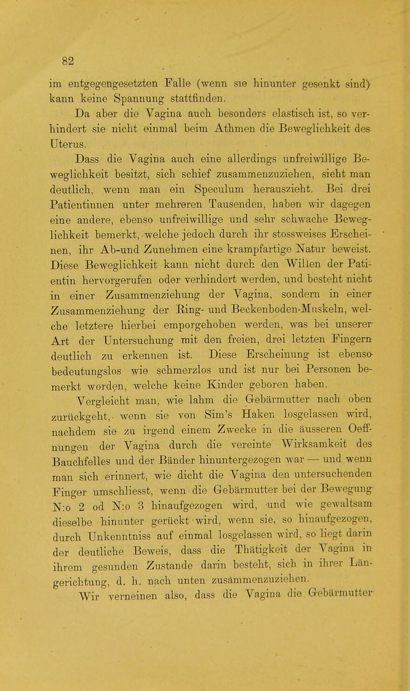 im entgegengesetzten Falle (wenn sie hinunter gesenkt sind) kann keine Spannung stattfinden. Da aber die Vagina auch besonders elastisch ist, so ver- hindert sie nicht einmal beim Athmen die Beweglichkeit des Uterus. Dass die Vagina auch eine allerdings unfreiwillige Be- weglichkeit besitzt, sich schief zusammenzuziehen, sieht man deutlich, wenn man ein Speculum herauszieht. Bei drei Patientinnen unter mehreren Tausenden, haben wir dagegen eine andere, ebenso unfreiwillige und sehr schwache Beweg- lichkeit bemerkt, welche jedoch durch ihr stossweises Erschei- nen, ihr Ab-und Zunehmen eine krampfartige Natur beweist. Diese Beweglichkeit kanü nicht durch den Willen der Pati- entin hervorgerufen oder verhindert werden, und besteht nicht in einer Zusammenziehung der Vagina, sondern in einer Zusammenziehung der Ring- und Beckenboden-Muskeln, wel- che letztere hierbei emporgehoben werden, was bei unserer- Art der Untersuchung mit den freien, drei letzten Fingern deutlich zu erkennen ist. Diese Erscheinung ist ebenso- bedeutungslos wie schmerzlos und ist nur bei Personen be- merkt worden, welche keine Kinder geboren haben. Vergleicht man, wie lahm die Gebärmutter nach oben zurückgeht,- wenn sie von Sim's Haken losgelassen wird, nachdem sie zu irgend einem Zwecke in die äusseren Oefi- nungen der Vagina durch die vereinte Wirksamkeit des Bauchfelles und der Bänder hinuntergezogen war — und wenn man sich erinnert, wie dicht die Vagina den untersuchenden Finger umschliesst, wenn die Gebärmutter bei der Bewegung N:o 2 od N:o 3 hinaufgezogen wird, und wie geAvultsam dieselbe hinunter gerückt wird, wenn sie, so hinaufgezogen, durch Unkenntniss auf einmal losgelassen wird, so liegt darin der deutliche Beweis, dass die Thätigkeit der Vagina in ihrem gesunden Zustande darin besteht, sich in ihrer Län- gerichtung, d. h. nach unten zusämmenzuziehen. Wir verneinen also, dass die Vagina die Gebärmutter