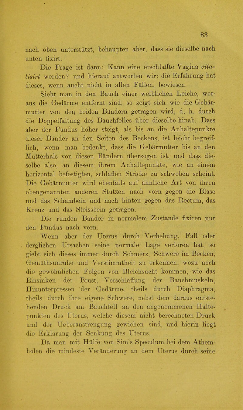 nach oben unterstützt, behaupten aber, dass sie dieselbe nach unten fixirt. Die Frage ist dann: Kann eine erschlaffte Vagina vita- lisirt werden? und hierauf antworten wir: die Erfahrung hat dieses, wenn aucht nicht in allen Fällen, bewiesen. Sieht man in den Bauch einer weiblichen Leiche, wor- aus die Gedärme entfernt sind, so zeigt sich wie die Grebär- mutter von deij beiden Bändern getragen wird, d. h. durch die Doppelfaltung des Bauchfelles über dieselbe hinab. Dass aber der Fundus höher steigt, als bis an die Anhaltepunkte dieser Bänder an den Seiten des Beckens, ist leicht begreif- lich, wenn man bedenkt, dass die Gebärmutter bis an den Mutterhals von diesen Bändern überzogen ist, und dass die- selbe also, an diesem ihrem Anhaltepunkte, wie an einem horizontal befestigten, schlaffen Stricke zu schweben scheint. Die Gebärmutter wird ebenfalls auf ähnliche Art von ihren obengenannten anderen Stützen nach vorn gegen die Blase und das Schambein und nach hinten gegen das Rectum, das Kreuz und das Steissbein getragen. Die runden Bänder in normalem Zustande fixiren nur den Fundus nach vorn. Wenn aber der Uterus durch Verhebung, Fall oder derglichen Ursachen seine normale Lage verloren hat, so giebt sich dieses immer durch Schmerz, Schwere im Becken, Gemüthsunruhe und Verstimmtheit zu erkennen, wozu noch die gewöhnlichen Folgen von Bleichsucht kommen, wie das Einsinken der Brust, Verschlaffung der Bauchmuskeln, Hinunterpressen der Gedärme, theils durch Diaphragma, theils durch ihre eigene Schwere, nebst dem daraus entste- henden Druck am Bauchfell an den angenommenen Halte- punkten des Uterus, welche diesem' nicht berechneten Druck und der Ueberanstrengung gewichen sind, und hierin liegt die Erklärung der Senkung des Uterus. Da man mit Hülfe von Sim's Speculum bei dem Athem- holen die mindeste Veränderung an dem Uterus durch seine