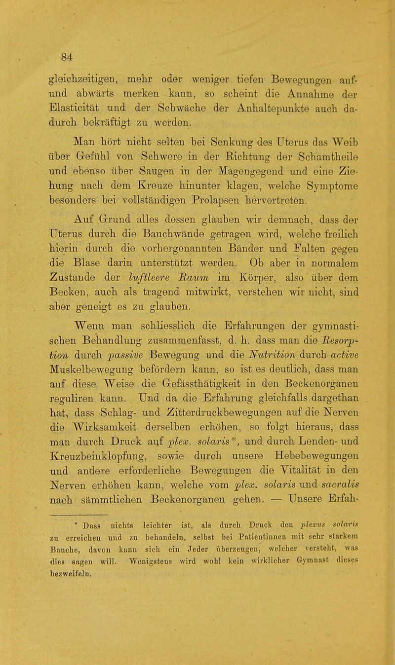 gleichzeitigen, mehr oder weniger tiefen Bewegungen auf- und abwärts merken kann, so scheint die Annahme der Elasticität und der Schwäche der Anhaltepunkte auch da- durch bekräftigt zu werden. Man hört nicht selten bei Senkung des Uterus das Weib über Gefühl von Schwere in der Richtung der Schamtheile und ebenso über Saugen in der Magongegend und eine Zie- hung nach dem Kreuze hinunter klagen, welche Symptome besonders bei Yollständigen Prolapsen hérvortreten. Auf Grrund alles dessen glauben wir demnach, dass der Uterus durch die Bauchwände getragen wird, welche freilich hierin durch die vorhergenannten Bänder und Falten gegen die Blase darin unterstützt werden. Ob aber in normalem Zustande der luftleere Kaum im Körper, also über dem Becken, auch als tragend mitwirkt, verstehen wir nicht, sind aber geneigt es zu glauben. Wenn man schliesslich die Erfahrungen der gymnasti- schen Behandlung zusammenfasst, d. h. dass man die Resorp- tion durch passive Bewegung und die Nutrition durch active Muskelbewegung befördern kann, so ist es deutlich, dass man auf diese Weise die Gefässthätigkeit in den Beckenorganen reguliren kann. Und da die Erfahrung gleichfalls dargethan hat, dass Schlag- und Zitterdruckbewegungen auf die Nerven die Wirksamkeit derselben erhöhen, so folgt hieraus, dass man durch Druck auf pZeaj. solaris*, und durch Lenden-und Kreuzbeinklopfung, sowie durch unsere Hebebewegungen und andere erforderliche Bewegungen die Vitalität in den Nerven erhöhen kann, welche vom plex. solaris und sacralis nach sämmtlichen Beckenorganen gehen. — Unsere Erfah- * Dass nichts leichter ist, als durch Druck den 2)lexns solaris zu erreichen und zu behandeln, selbst hei Patientinnen mit sehr starkem Bauche, davon kann sich ein Jeder überzeugen, welcher versteht, was <lie8 sagen will. Wenigstens wird wohl kein wirklicher Gymnast dieses bezweifeln.