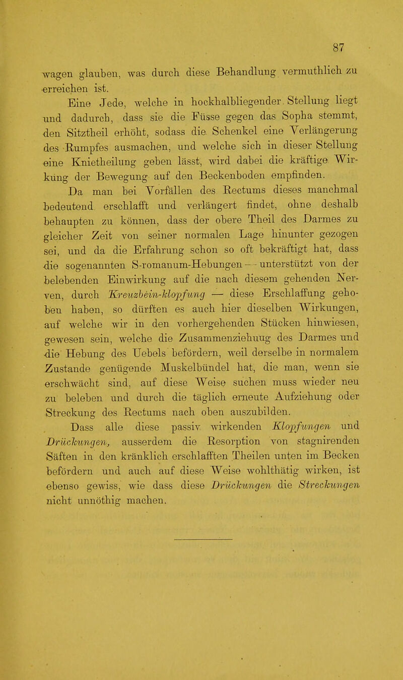 wagen glauben, was durch diese Behandlung vennuthlich zn erreichen ist. Eine Jede, welche in hockhalbliegender. Stellung liegt und dadurch, dass sie die Füsse gegen das Sopha stemmt, den Sitztheil erhöht, sodass die Schenkel eine Verlängerung des Rumpfes ausmachen, und welche sich in dieser Stellung eine Knietheilung geben lässt, wird dabei die kräftige Wir- kung der Bewegung auf den Beckenboden empfinden. Da man bei Vorfällen des Eectums dieses manchmal bedeutend erschlafft und verlängert findet, ohne deshalb behaupten zu können, dass der obere Theil des Darmes zu gleicher Zeit von seiner normalen Lage hinunter gezogen sei, und da die Erfahrung schon so oft bekräftigt hat, dass -die sogenannten S-romanum-Hebungen- -unterstützt von der belebenden Einwirkung auf die nach diesem gehenden Ner- ven, durch Kreuzbein-Uopfung — diese Erschlaffung geho- ben haben, so dürften es auch hier dieselben Wirkungen, auf welche wir in den vorhergehenden Stücken hinwiesen, gewesen sein, welche die Zusammenziehuug des Darmes und •die Hebung des Uebels befördern, weil derselbe in normalem Zustande genügende Muskelbündel hat, die man, wenn sie erschwächt sind, auf diese Weise suchen muss wieder neu zu beleben und durch die täglich erneute Aufziehung oder Streckung des Eectums nach oben auszubilden. Dass alle diese passiv wirkenden Klopfungen und Drückungen, ausserdem die Resorption von stagnirenden Säften in den kränklich erschlafften Theilen unten im Becken befördern und auch auf diese Weise wohlthätig wirken, ist ebenso gewiss, wie dass diese Drückungen die Streckungen nicht unnöthig machen.