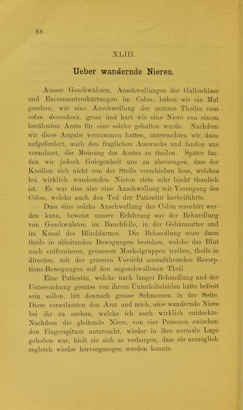 XLITI. Ueber wandernde Nieren. Ausser Geschwülsten, iinschwellungen der Gallenblase und Bxcrementverhärtungen im Colon, haben wir ein Mal gesehen, wie eine Anschwellung des unteren Theiles vom Colon decendens, gross und hart wie eine Niere von einem berühmten Arzte für eine solche gehalten wurde. Nachdem wir diese Angabe vernommen hatten, untersuchten wir, dazu aufgefordert, auch den fraglichen Auswuchs und fanden uns veranlasst, die Meinung des Arztes zu theilen. Später fan- den wir jedoch Gelegenheit uns zu überzeugen, dass der Knollen sich nicht von der Stelle verschieben Hess, welches bei wirklich wandernden Nieren stets sehr leicht thunlich ist. Es war dies also eine Anschwellung mit Verengung des Colon, welche auch den Tod der Patientin herbeiführte. Dass eine solche Anschwellung des Colon resorbirt wer- den kann, beweist unsere Erfahrung aus der Behandlung von Geschwülsten im Bauchfelle, in der Gebärmutter und im Kanal des Blinddarmes. Die Behandlung muss dann theils in ableitenden Bewegungen bestehen, welche das Blut nach entfernteren, grösseren Muskelgruppen treiben, theils in directen, mit der grössten Vorsicht auszuführenden Besorp- tions-Bewegungen auf den angeschwollenen Theil. Eine Patientin, welche nach langer Behandlung und der Untersuchung gemäss von ihrem Unterleibsleiden hätte befreit sein sollen, litt dennoch grosse Schmerzen in der Seite. Diese veranlassten den Arzt und mich, eine wandernde Niere bei ihr zu suchen, welche ich auch wirklich entdeckte. Nachdem die gleitende Niere, von vier Personen zwischen den Fingerspitzen untersucht, wieder in ihre normale Lage gehoben war, hielt sie sich so verborgen, dass sie unmöglich sogleich wieder hervorgezogen werden konnte.