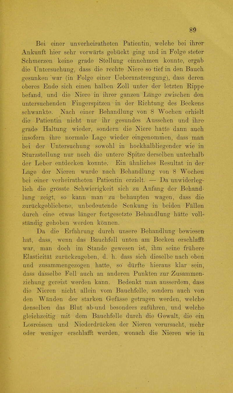 Bei einer unverheiratheten Patientin, welche bei ihrer Ankunft hier sehr vorwärts gebückt ging und in Folge steter Schmerzen keine grade Stellung einnehmen konnte, ergab die Untersuchung, dass die rechte Niere so tief in den Bauch gesunken war (in Folge einer Ueberanstrengung), dass deren oberes Ende sich einen halben Zoll unter der letzten Rippe befand, und die Niere in ihrer ganzen Länge zwischen den untersuchenden Fingerspitzen in der Richtung des Beckens schwankte. Nach einer Behandlung von 8 Wochen erhielt die Patientin nicht nur ihr gesundes Aussehen und ihre grade Haltung wieder, sondern die Niere hatte dann auch insofern ihre normale Lage wieder eingenommen, dass man bei der Untersuchung sowohl in hockhalbliegender wie in Sturzstellung nur noch die untere Spitze derselben unterhalb der Leber entdecken konnte. Ein ähnliches Resultat in der Lage der Nieren wurde nach Behandlung von 8 Wochen bei einer verheiratheten Patientin erzielt. — Da unwiderleg- lich die grösste Schwierigkeit sich zu Anfang der Behand- lung zeigt, so kann man zu behaupten wagen, dass die zurückgebliebene, unbedeutende Senkung in beiden Fällen durch eine etwas länger fortgesetzte Behandlung hätte voll-^ ständig gehoben werden können. Da die Erfahrung durch unsere Behandlung bewiesen hat, dass, wenn das Bauchfell unten am Becken erschlafft war, man doch im Stande gewesen ist, ihm seine frühere Elasticität zurückzugeben, d. h. dass sich dieselbe nach oben und zusammengezogen hatte, so dürfte hieraus klar sein, dass dasselbe Fell auch an anderen Punkten zur Zusammen- ziehung gereizt werden kann. Bedenkt man ausserdem, dass die Nieren nicht allein vom Bauchfelle, sondern auch von den Wänden der starken Gefässe getragen werden, welche denselben das Blut ab-und besonders zuführen, und welche gleichzeitig mit dem Bauchfelle durch die G-ewalt, die ein Losreissen und Niederdrücken der Nieren verursacht, mehr oder weniger erschlafft werden, wonach die Nieren wie in