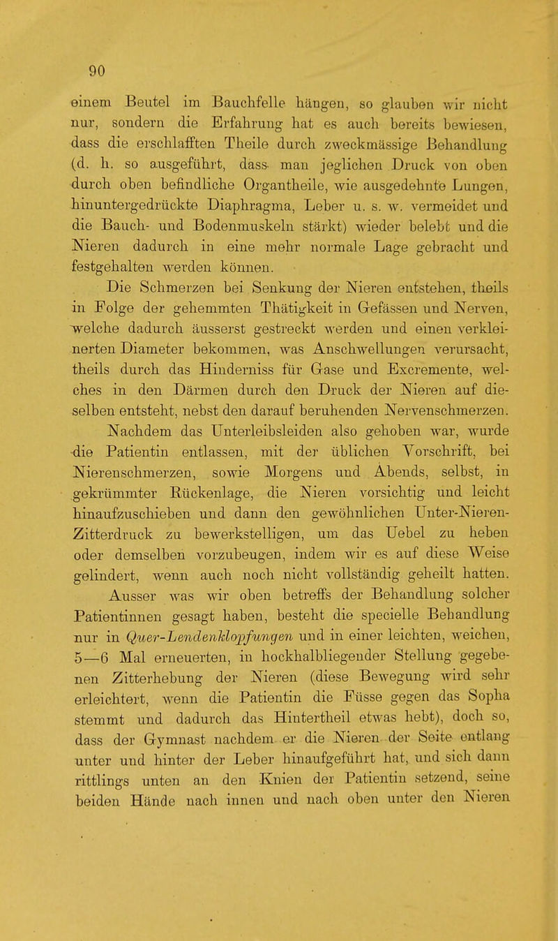 einem Beutel im Bauchfelle hängen, so glauben wir nicht nur, sondern die Erfahrung hat es auch bereits bewiesen, dass die erschlafften Theile durch zweckmässige Behandlung (d. h. so ausgeführt, dass- mau jeglichen Druck von oben •durch oben befindliche Organtheile, wie ausgedehnte Lungen, hinuntergedrückte Diaphragma, Leber u. s. w. vermeidet und die Bauch- und Bodenmuskeln stärkt) wieder belebt und die Nieren dadurch in eine mehr normale Lage gebracht und festgehalten werden können. Die Schmerzen bei Senkung der Nieren entstehen, tlißils in Folge der gehemmten Thätigkeit in Grefässen und Nerven, welche dadurch äusserst gestreckt werden und einen verklei- nerten Diameter bekommen, was Anschwellungen verursacht, theils durch das Hinderniss für Grase und Excremente, wel- ches in den Därmen durch den Druck der Nieren auf die- selben entsteht, nebst den darauf beruhenden Nervenschmerzen. Nachdem das Unterleibsleiden also gehoben war, wurde •die Patientin entlassen, mit der üblichen Vorschrift, bei Nierenschmerzen, sowie Morgens und Abends, selbst, in gekrümmter Bückenlage, die Nieren vorsichtig und leicht hinaufzuschieben und dann den gewöhnlichen Unter-Nieren- Zitterdruck zu bewerkstelligen, um das Uebel zu heben oder demselben vorzubeugen, indem wir es auf diese Weise gelindert, wenn auch noch nicht vollständig geheilt hatten. Ausser w^as wir oben betreffs der Behandlung solcher Patientinnen gesagt haben, besteht die specielle Behandlung nur in Quer-Lendenidojjfungen und in einer leichten, weichen, 5—6 Mal erneuerten, in hockhalbliegender Stellung gegebe- nen Zitterhebung der Nieren (diese Bewegung wird sehr erleichtert, wenn die Patientin die Füsse gegen das Sopha stemmt und dadurch das Hintertheil etwas hebt), doch so, dass der Gymnast nachdem er die Nieren d«r Seite entlaug unter und hinter der Leber hinaufgeführt hat, und sich dann rittlings unten an den Knien der Patientin setzend, seine beiden Hände nach innen und nach oben unter den Nieren