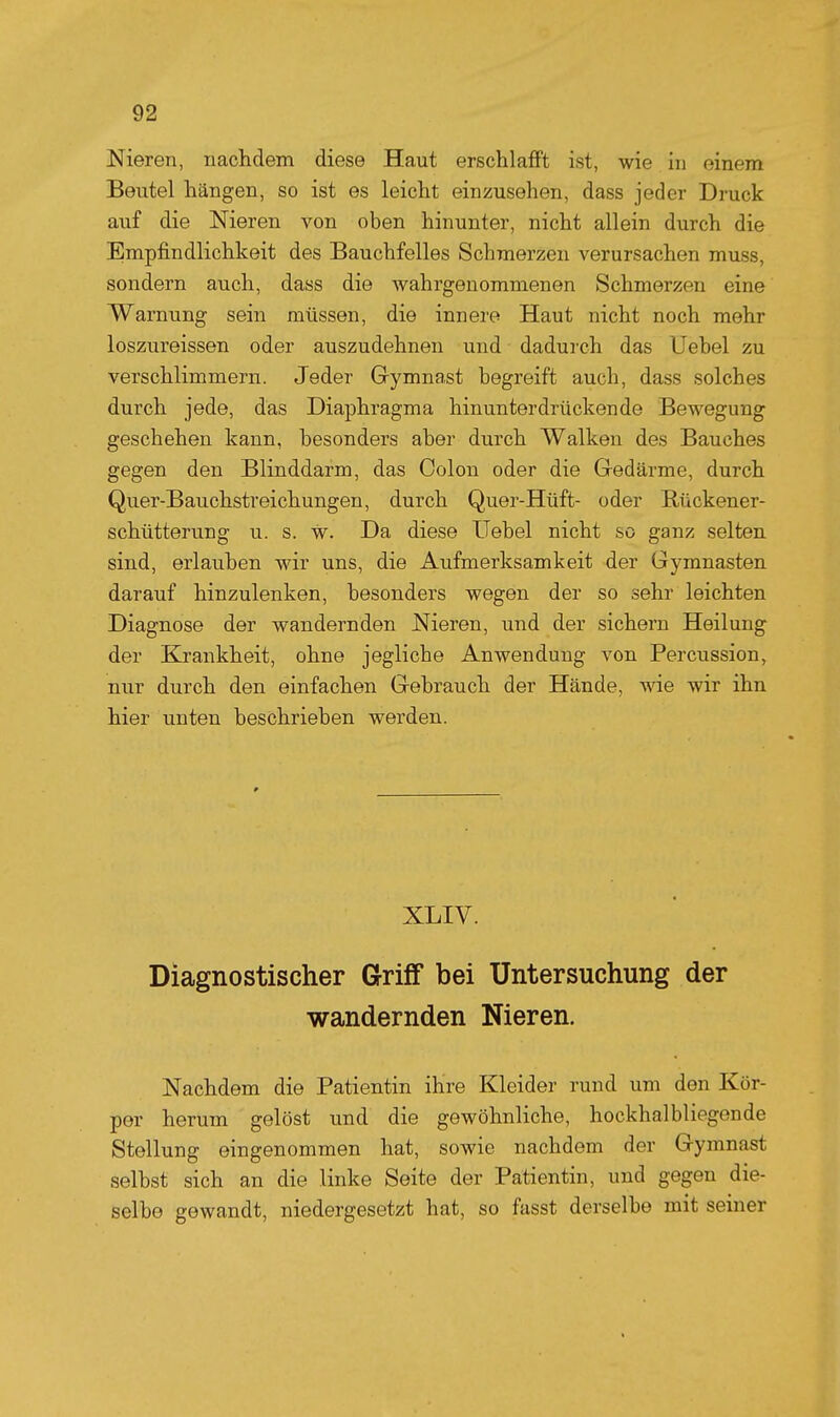 Nieren, nachdem diese Haut erschlafft ist, wie in einem Beutel hängen, so ist es leicht einzusehen, dass jeder Druck auf die Nieren von oben hinunter, nicht allein durch die Empfindlichkeit des Bauchfelles Schmerzen verursachen muss, sondern auch, dass die wahrgenommenen Schmerzen eine Warnung sein müssen, die innere Haut nicht noch mehr loszureissen oder auszudehnen und dadurch das Uebel zu verschlimmern. Jeder Grymnast begreift auch, dass solches durch jede, das Diaphragma hinunterdrückende Bewegung geschehen kann, besonders aber durch Walken des Bauches gegen den Blinddarm, das Colon oder die Gedärme, durch Quer-Bauchstreichungen, durch Quer-Hüft- oder Rückener- schütterung u. s. w. Da diese Uebel nicht so ganz selten sind, erlauben wir uns, die Aufmerksamkeit der Gymnasten darauf hinzulenken, besonders wegen der so sehr leichten Diagnose der wandernden Nieren, und der sichern Heilung der Krankheit, ohne jegliche Anwendung von Percussion, nur durch den einfachen Gebrauch der Hände, me wir ihn hier unten beschrieben werden. XLIV. Diagnostischer Griff bei Untersuchung der wandernden Nieren. Nachdem die Patientin ihre Kleider rund um den Kör- per herum gelöst und die gewöhnliche, hockhalbliegende Stellung eingenommen hat, sowie nachdem der Gymnast selbst sich an die linke Seite der Patientin, und gegen die- selbe gewandt, niedergesetzt hat, so ftisst derselbe mit seiner