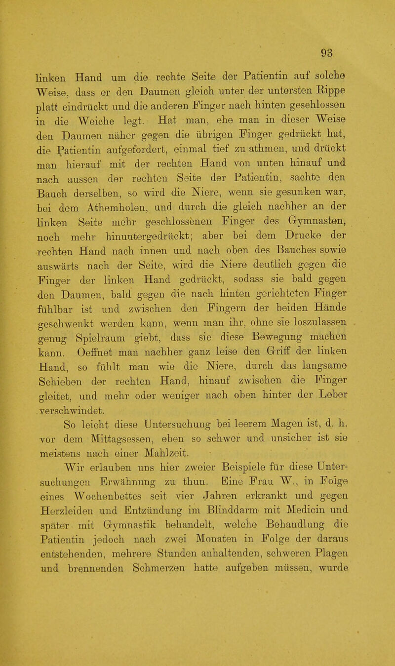 linken Hand um die rechte Seite der Patientin auf solche Weise, dass er den Daumen gleich unter der untersten Rippe platt eindrückt und die anderen Finger nach hinten geschlossen in die Weiche legt. Hat man, ehe man in dieser Weise den Daumen näher gegen die übrigen Finger gedrückt hat, die Patientin aufgefordert, einmal tief zu athmen, und drückt man hierauf mit der rechten Hand von unten hinauf und nach aussen der rechten Seite der Patientin, sachte den Bauch derselben, so wird die Niere, wenn sie gesunken war, bei dem Athemholen, und durch die gleich nachher an der linken Seite mehr geschlossenen Finger des Grymnasten, noch mehr hinuntergedrückt; aber bei dem Drucke der rechten Hand nach innen und nach oben des Bauches sowie auswärts nach der Seite, wird die Niere deutlich gegen die Finger der linken Hand gedrückt, sodass sie bald gegen den Daumen, bald gegen die nach hinten gerichteten Finger fühlbar ist und zwischen den Fingern der beiden Hände geschwenkt werden kann, wenn man ihr, ohne sie loszulassen genug Spielraum giebt, dass sie diese Bewegung machen kann. Oeffnet man nachher ganz leise den Griff der linken Hand, so fühlt man wie die Niere, durch das langsame Schieben der rechten Hand, hinauf zwischen die Finger gleitet, und mehr oder weniger nach oben hinter der Leber verschwindet. So leicht diese Untersuchung bei leerem Magen ist, d. h. vor dem Mittagsessen, eben so schwer und unsicher ist sie meistens nach einer Mahlzeit. Wir erlauben uns hier zweier Beispiele für diese Unter- suchungen Erwähnung zu thun. Eine Frau W., in Folge eines Wochenbettes seit vier Jahren erkrankt und gegen Herzleiden und Entzündung im Blinddarm' mit Medicin und später mit Gymnastik behandelt, welche Behandlung die Patientin jedoch nach zwei Monaten in Folge der daraus entstehenden, mehrere Stunden anhaltenden, schweren Plagen und brennenden Schmerzen hatte aufgeben müssen, wurde