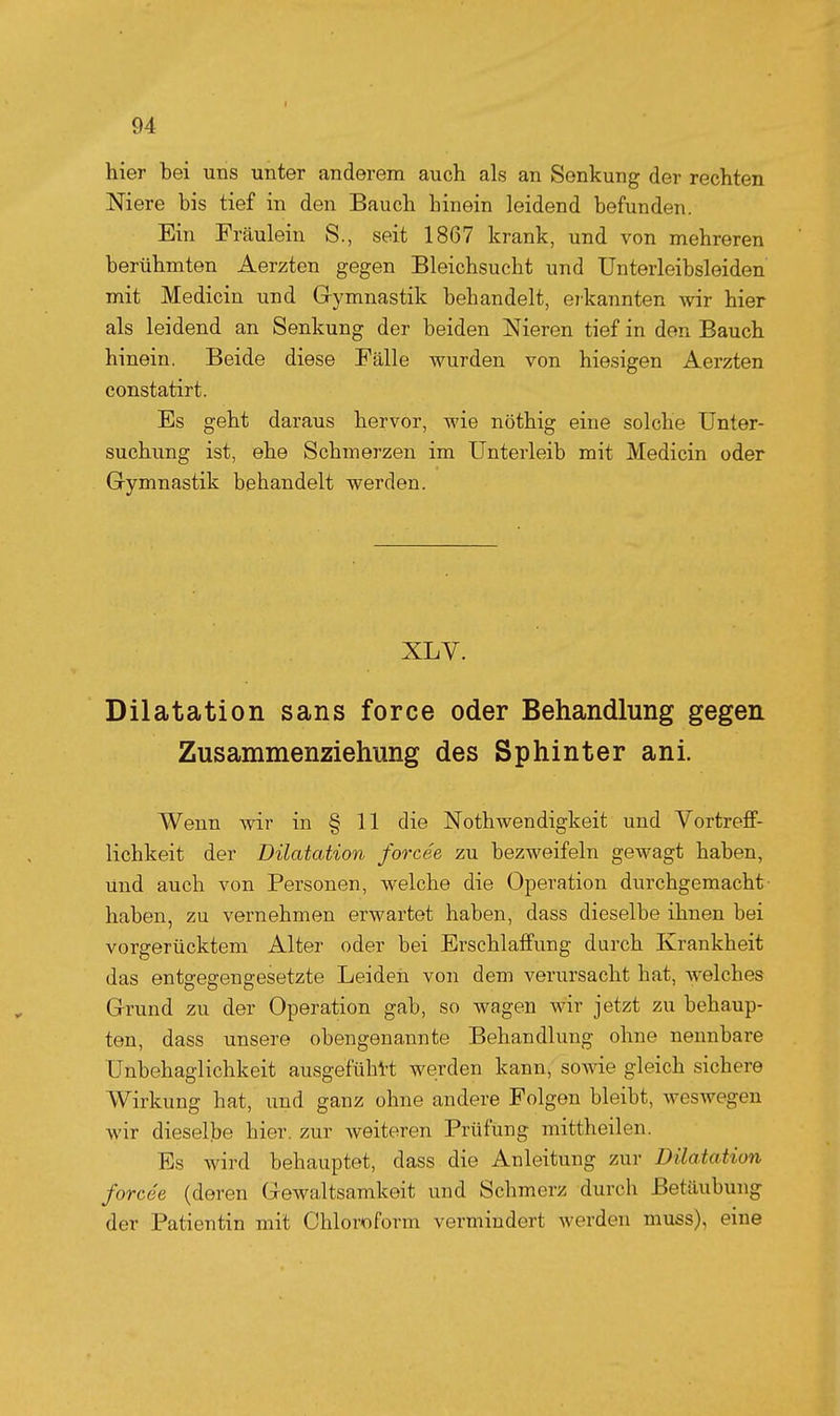 hier bei uns unter anderem auch als an Senkung der rechten Niere bis tief in den Bauch hinein leidend befunden. Ein Fräulein S., seit 1867 krank, und von mehreren berühmten Aerzten gegen Bleichsucht und Unterleibsleiden mit Medicin und Gymnastik behandelt, eikannten Avir hier als leidend an Senkung der beiden Nieren tief in den Bauch hinein. Beide diese Fälle wurden von hiesigen Aerzten constatirt. Es geht daraus hervor, wie nöthig eine solche Unter- suchung ist, ehe Schmerzen im Unterleib mit Medicin oder Gymnastik behandelt werden. XLV. Dilatation sans force oder Behandlung gegen Zusammenziehung des Sphinter ani. Wenn wir in § 11 die Nothwendigkeit und Vortreff- lichkeit der Dilatation forcée zu bezweifeln gewagt haben, und auch von Personen, welche die Operation durchgemacht- haben, zu vernehmen erwartet haben, dass dieselbe ihnen bei vorgerücktem Alter oder bei Erschlaffung durch Krankheit das entgegengesetzte Leiden von dem verursacht hat, welches Grund zu der Operation gab, so wagen wir jetzt zu behaup- ten, dass unsere obengenannte Behandlung ohne nennbare Unbehaglichkeit ausgefühl-t werden kann, sowie gleich sichere Wirkung hat, und ganz ohne andere Folgen bleibt, weswegen wir dieselbe hier, zur weiteren Prüfung mittheilen. Es wird behauptet, dass die Anleitung zur Dilatation forcée (deren Gewaltsamkeit und Schmerz durch Betäubung der Patientin mit Chloroform vermindert werden muss), eine