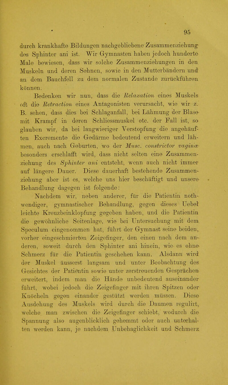 durch krankhafte Bildungen nachgebliebene Zusammenziehung- des Sphinter ani ist. Wir Gymnasten haben jedoch hunderte Male bewiesen, dass wir solche Zusammenziehungen in den Muskeln und deren Sehnen, sowie in den Mutterbändern und an dem Bauchfell zu dem normalen Zustande zurückführen können. Bedenken wir nun, dass die Relaxation eines Muskels oft die Retraction eines Antagonisten verursacht, wie wir z. B. sehen, dass dies bei Schlaganfall, bei Lähmung der Blase- mit Krampf in deren Schliessmuskel etc. der Fall ist, so glauben wir, da bei langwieriger Verstopfung die angehäuf- ten Excremente die Gedärme bedeutend erweitern und läh- men, auch nach Geburten, wo der Mttsc. constricto?- vagince besonders erschlafft wird, dass nicht selten eine Zusammen- ziehung des Sphinter ani entsteht, wenn auch nicht immer auf längere Dauer. Diese dauerhaft bestehende Zusammen- ziehung aber ist es, welche uns hier beschäftigt und unsere^ Behandlung dagegen ist folgende: Nachdem wir, neben anderer, für die Patientin noth- wendiger, gymnastischer Behandlung, gegen dieses Uebel leichte Kreuzbeinklopfung gegeben haben, und die Patientin die gewöhnliche Seitenlage, wie bei Untersuchung mit dem Speculum eingenommen hat, führt der Gymnast seine beiden, vorher eingescbmierten Zeigefinger, den einen nach dem an- deren, soweit durch den Sphinter ani hinein, wie- es ohne Schmerz für die Patientin geschehen kann. Alsdann wird der Muskel äusserst langsam und unter Beobachtung des Gesichtes der Patientin sowie unter zerstreuenden Gesprächen- erweitert, indem man die Hände unbedeutend auseinander führt, wobei jedoch die Zeigefinger mit ihren Spitzen oder Knöcheln gegen einander gestützt werden müssen. Diese Ausdehung des Muskels wird durch die Daumen regulirt, welche, man zwischen die Zeigefinger schiebt, wodurch die Spannung also augenblicklich gehemmt oder auch unterhal- ten werden kann, je nachdem Unbehaglichkeit und Schmej'z