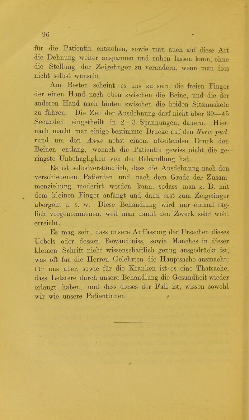 für die Patientin entstehen, sowie man auch auf diese Art die Dehnung weiter anspannen und ruhen lassen kann, ohne die Stellung der Zeigefinger zu verändern, wenn man dies nicht selbst wünscht. Am Besten scheint es uns zu sein, die freien Finger der einen Hand nach oben zwischen die Beine, und die der anderen Hand nach hinten zwischen die beiden Sitsmuskeln zu führen. Die Zeit der Ausdehnung darf nicht über 30—45 Secunden, eingetheilt in 2—3 Spannungen, dauern. Hier- nach macht man einige bestimmte Drucke auf den Nerv. pud. rund um den Anus nebst einem ableitenden Druck den Beinen entlang, wonach die Patientin gewiss nicht die ge- ringste Unbehagligkeit von der Behandlung hat. Es ist selbstverständlich, dass die Ausdehnung nach den ' verschiedenen Patienten und nach dem Grade der Zusam- menziehung moderirt werden kann, sodass man z. B. mit dem kleinen Finger anfängt und dann erst zum Zeigefinger übergeht u. s. w. Diese Behandlung wird nur einmal täg- lich vorgenommenen, weil man damit den Zweck sehr wohl erreicht. Es mag sein, dass unsere Aufi'assung der Ursachen dieses Uebels oder dessen Bewandtniss, sowie Manches in dieser kleinen Schrift nicht wissenschaftlich genug ausgedrückt ist, was oft für die Herren Gelehrten die Hauptsache ausmacht; für uns aber, sowie für die Kranken ist es eine Thatsache, dass Letztere durch unsere Behandlung die Gesundheit wieder erlangt haben, und dass dieses der Fall ist, wissen sowohl wir wie unsere Patientinnen. ^